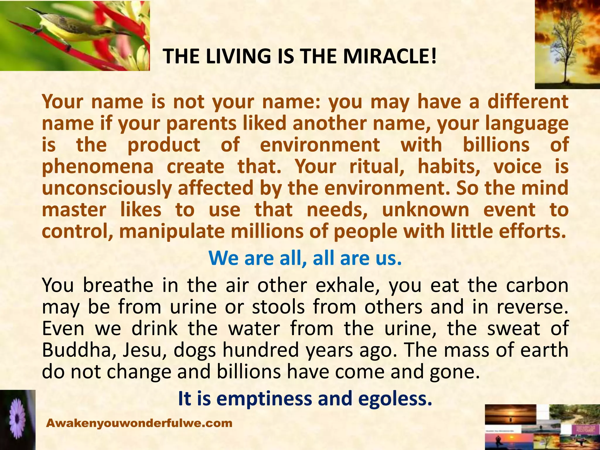 THE LIVING IS THE MIRACLE!
Your name is not your name: you may have a different
name if your parents liked another name, your language
is the product of environment with billions of
phenomena create that. Your ritual, habits, voice is
unconsciously affected by the environment. So the mind
master likes to use that needs, unknown event to
control, manipulate millions of people with little efforts.
We are all, all are us.
You breathe in the air other exhale, you eat the carbon
may be from urine or stools from others and in reverse.
Even we drink the water from the urine, the sweat of
Buddha, Jesu, dogs hundred years ago. The mass of earth
do not change and billions have come and gone.
It is emptiness and egoless.
Awakenyouwonderfulwe.com
 