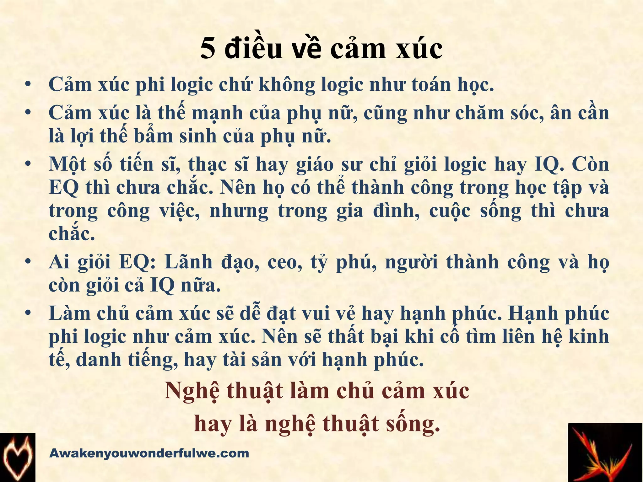 5 điều về cảm xúc
• Cảm xúc phi logic chứ không logic như toán học.
• Cảm xúc là thế mạnh của phụ nữ, cũng như chăm sóc, ân cần
là lợi thế bẩm sinh của phụ nữ.
• Một số tiến sĩ, thạc sĩ hay giáo sư chỉ giỏi logic hay IQ. Còn
EQ thì chưa chắc. Nên họ có thể thành công trong học tập và
trong công việc, nhưng trong gia đình, cuộc sống thì chưa
chắc.
• Ai giỏi EQ: Lãnh đạo, ceo, tỷ phú, người thành công và họ
còn giỏi cả IQ nữa.
• Làm chủ cảm xúc sẽ dễ đạt vui vẻ hay hạnh phúc. Hạnh phúc
phi logic như cảm xúc. Nên sẽ thất bại khi cố tìm liên hệ kinh
tế, danh tiếng, hay tài sản với hạnh phúc.
Nghệ thuật làm chủ cảm xúc
hay là nghệ thuật sống.
Awakenyouwonderfulwe.com
 