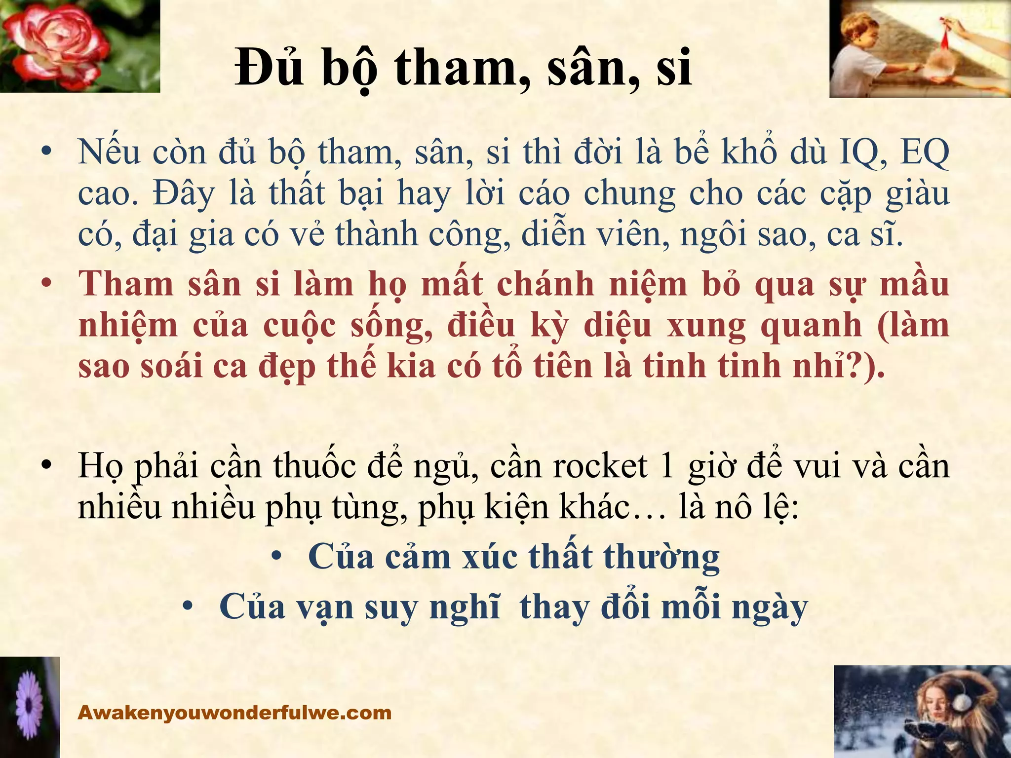 Đủ bộ tham, sân, si
• Nếu còn đủ bộ tham, sân, si thì đời là bể khổ dù IQ, EQ
cao. Đây là thất bại hay lời cáo chung cho các cặp giàu
có, đại gia có vẻ thành công, diễn viên, ngôi sao, ca sĩ.
• Tham sân si làm họ mất chánh niệm bỏ qua sự mầu
nhiệm của cuộc sống, điều kỳ diệu xung quanh (làm
sao soái ca đẹp thế kia có tổ tiên là tinh tinh nhỉ?).
• Họ phải cần thuốc để ngủ, cần rocket 1 giờ để vui và cần
nhiều nhiều phụ tùng, phụ kiện khác… là nô lệ:
• Của cảm xúc thất thường
• Của vạn suy nghĩ thay đổi mỗi ngày
Awakenyouwonderfulwe.com
 