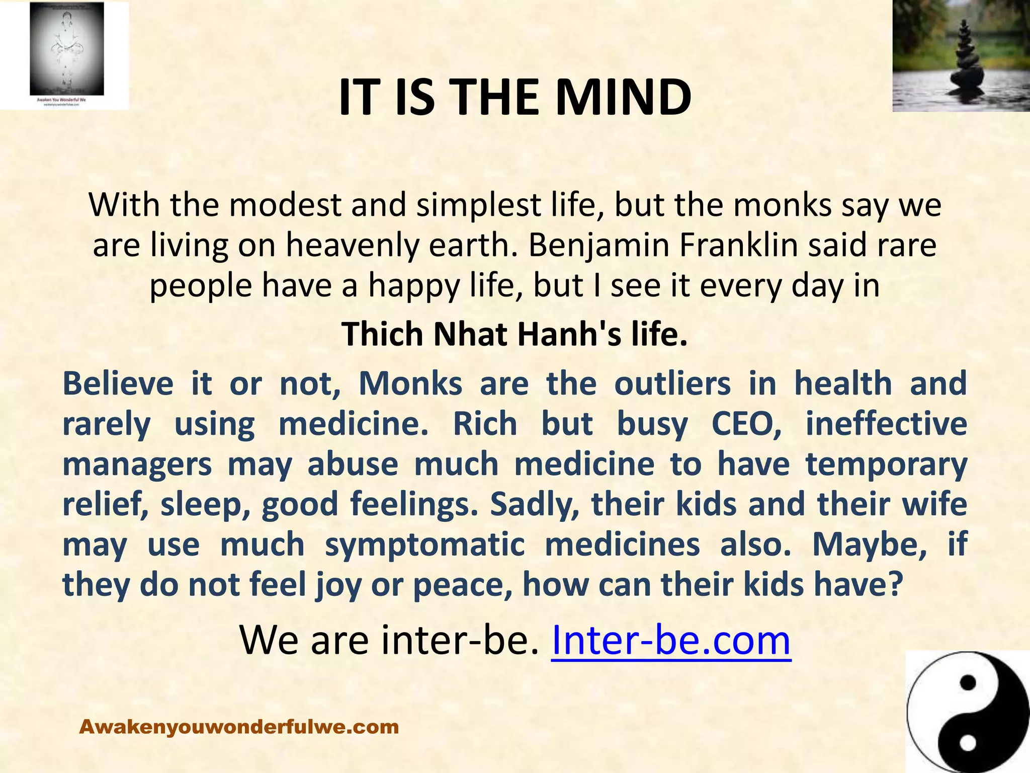 IT IS THE MIND
With the modest and simplest life, but the monks say we
are living on heavenly earth. Benjamin Franklin said rare
people have a happy life, but I see it every day in
Thich Nhat Hanh's life.
Believe it or not, Monks are the outliers in health and
rarely using medicine. Rich but busy CEO, ineffective
managers may abuse much medicine to have temporary
relief, sleep, good feelings. Sadly, their kids and their wife
may use much symptomatic medicines also. Maybe, if
they do not feel joy or peace, how can their kids have?
We are inter-be. Inter-be.com
Awakenyouwonderfulwe.com
 