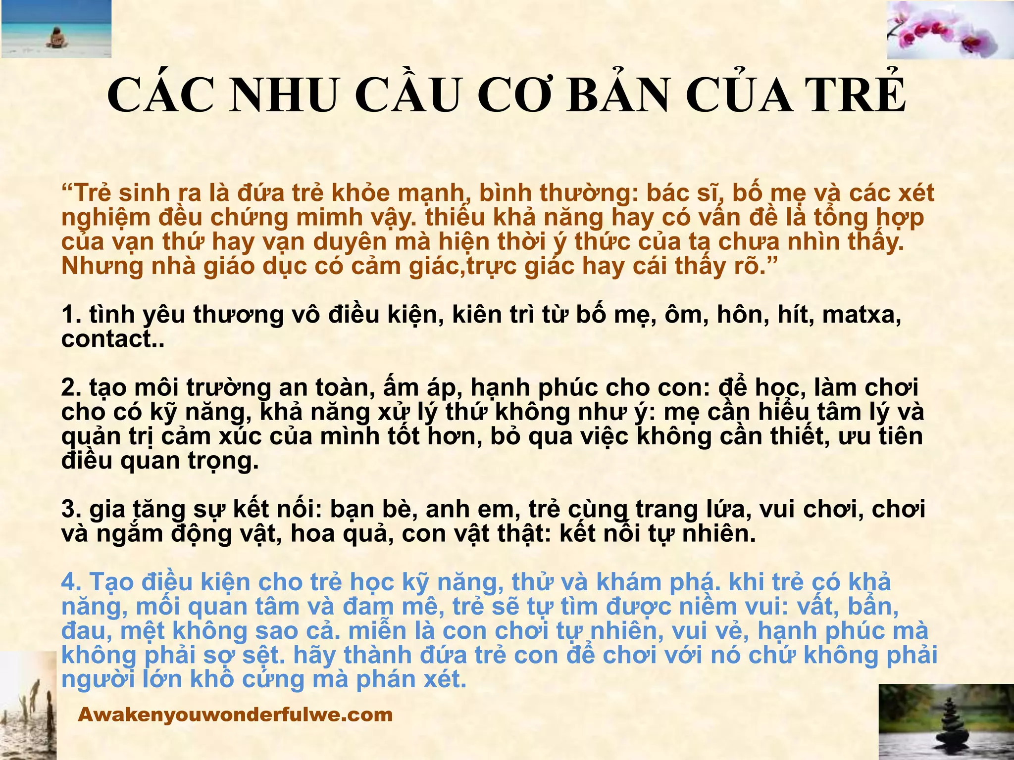 CÁC NHU CẦU CƠ BẢN CỦA TRẺ
“Trẻ sinh ra là đứa trẻ khỏe mạnh, bình thường: bác sĩ, bố mẹ và các xét
nghiệm đều chứng mimh vậy. thiếu khả năng hay có vấn đề là tổng hợp
của vạn thứ hay vạn duyên mà hiện thời ý thức của ta chưa nhìn thấy.
Nhưng nhà giáo dục có cảm giác,trực giác hay cái thấy rõ.”
1. tình yêu thương vô điều kiện, kiên trì từ bố mẹ, ôm, hôn, hít, matxa,
contact..
2. tạo môi trường an toàn, ấm áp, hạnh phúc cho con: để học, làm chơi
cho có kỹ năng, khả năng xử lý thứ không như ý: mẹ cần hiểu tâm lý và
quản trị cảm xúc của mình tốt hơn, bỏ qua việc không cần thiết, ưu tiên
điều quan trọng.
3. gia tăng sự kết nối: bạn bè, anh em, trẻ cùng trang lứa, vui chơi, chơi
và ngắm động vật, hoa quả, con vật thật: kết nối tự nhiên.
4. Tạo điều kiện cho trẻ học kỹ năng, thử và khám phá. khi trẻ có khả
năng, mối quan tâm và đam mê, trẻ sẽ tự tìm được niềm vui: vất, bẩn,
đau, mệt không sao cả. miễn là con chơi tự nhiên, vui vẻ, hạnh phúc mà
không phải sợ sệt. hãy thành đứa trẻ con để chơi với nó chứ không phải
người lớn khô cứng mà phán xét.
Awakenyouwonderfulwe.com
 
