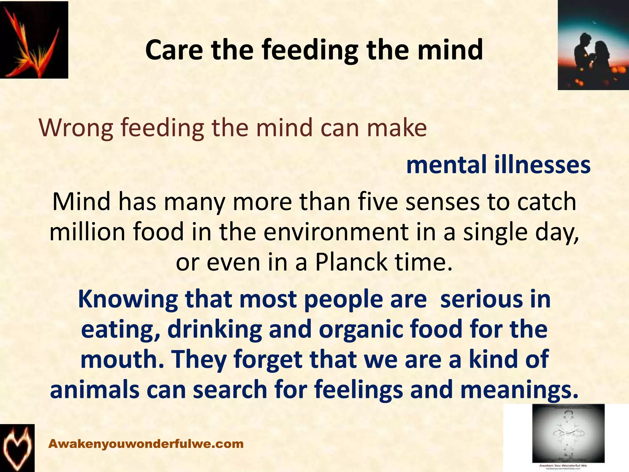 Care the feeding the mind
Wrong feeding the mind can make
mental illnesses
Mind has many more than five senses to catch
million food in the environment in a single day,
or even in a Planck time.
Knowing that most people are serious in
eating, drinking and organic food for the
mouth. They forget that we are a kind of
animals can search for feelings and meanings.
Awakenyouwonderfulwe.com
 