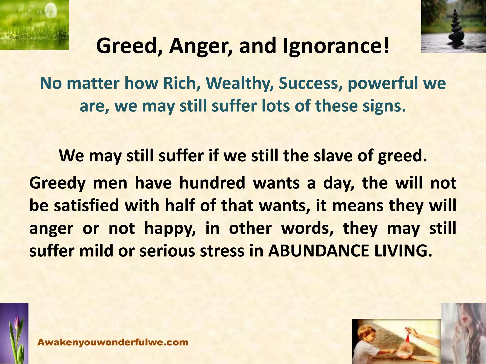 Greed, Anger, and Ignorance!
No matter how Rich, Wealthy, Success, powerful we
are, we may still suffer lots of these signs.
We may still suffer if we still the slave of greed.
Greedy men have hundred wants a day, the will not
be satisfied with half of that wants, it means they will
anger or not happy, in other words, they may still
suffer mild or serious stress in ABUNDANCE LIVING.
Awakenyouwonderfulwe.com
 
