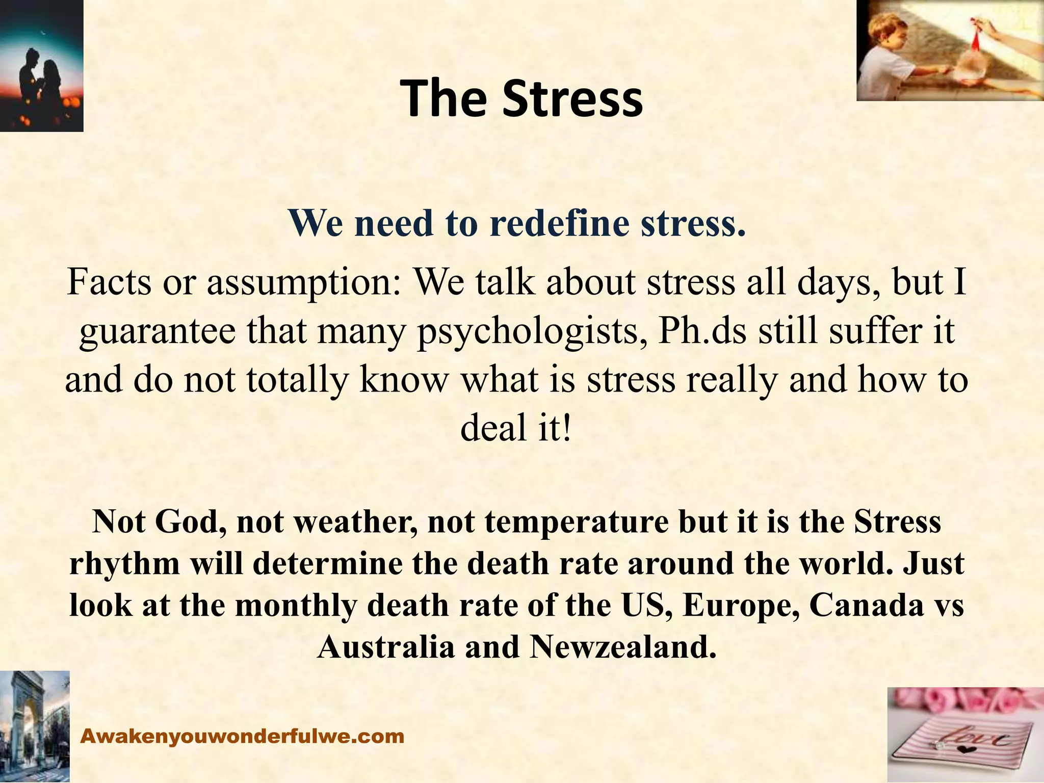 The Stress
We need to redefine stress.
Facts or assumption: We talk about stress all days, but I
guarantee that many psychologists, Ph.ds still suffer it
and do not totally know what is stress really and how to
deal it!
Not God, not weather, not temperature but it is the Stress
rhythm will determine the death rate around the world. Just
look at the monthly death rate of the US, Europe, Canada vs
Australia and Newzealand.
Awakenyouwonderfulwe.com
 