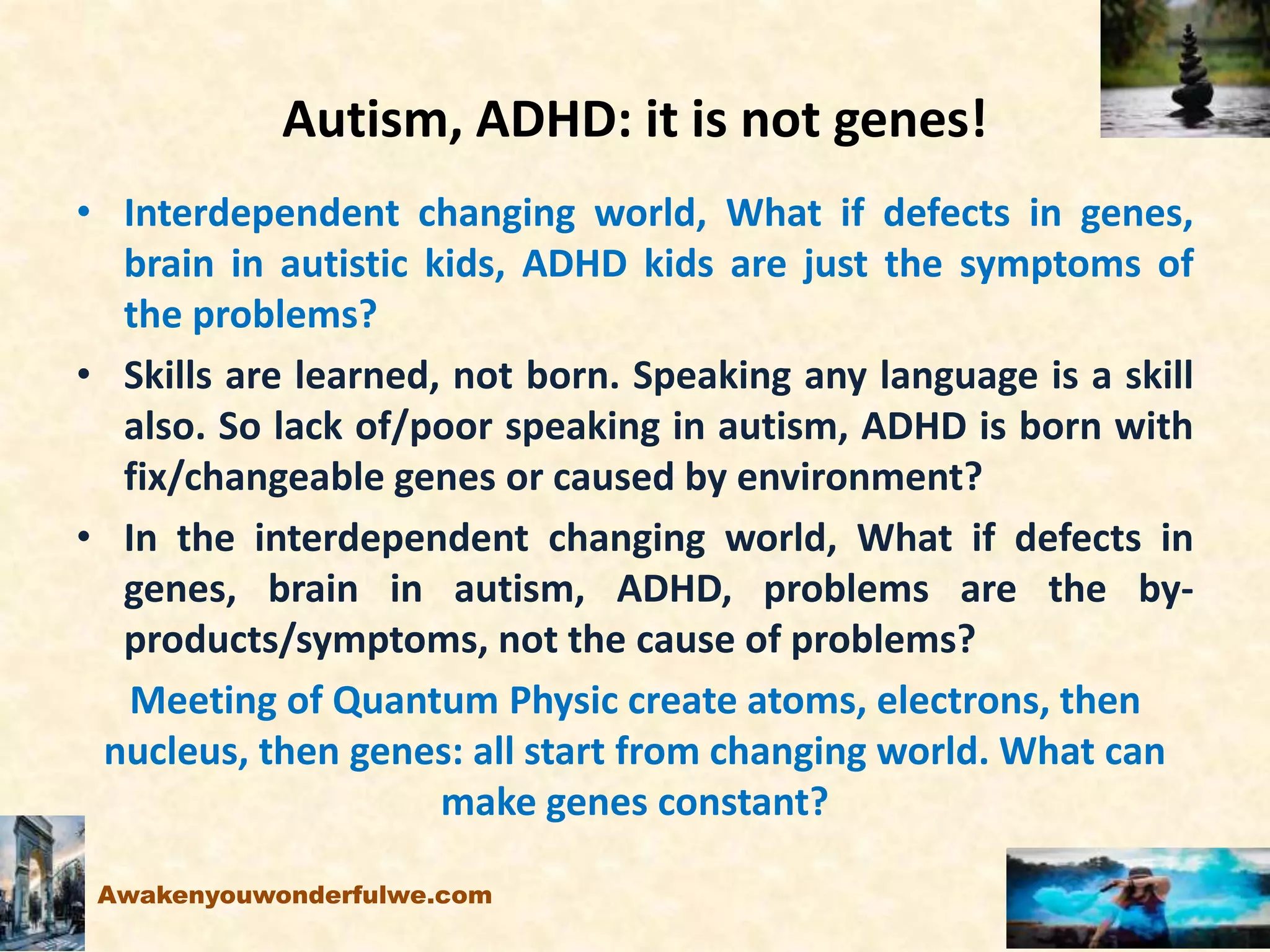 Autism, ADHD: it is not genes!
• Interdependent changing world, What if defects in genes,
brain in autistic kids, ADHD kids are just the symptoms of
the problems?
• Skills are learned, not born. Speaking any language is a skill
also. So lack of/poor speaking in autism, ADHD is born with
fix/changeable genes or caused by environment?
• In the interdependent changing world, What if defects in
genes, brain in autism, ADHD, problems are the by-
products/symptoms, not the cause of problems?
Meeting of Quantum Physic create atoms, electrons, then
nucleus, then genes: all start from changing world. What can
make genes constant?
Awakenyouwonderfulwe.com
 