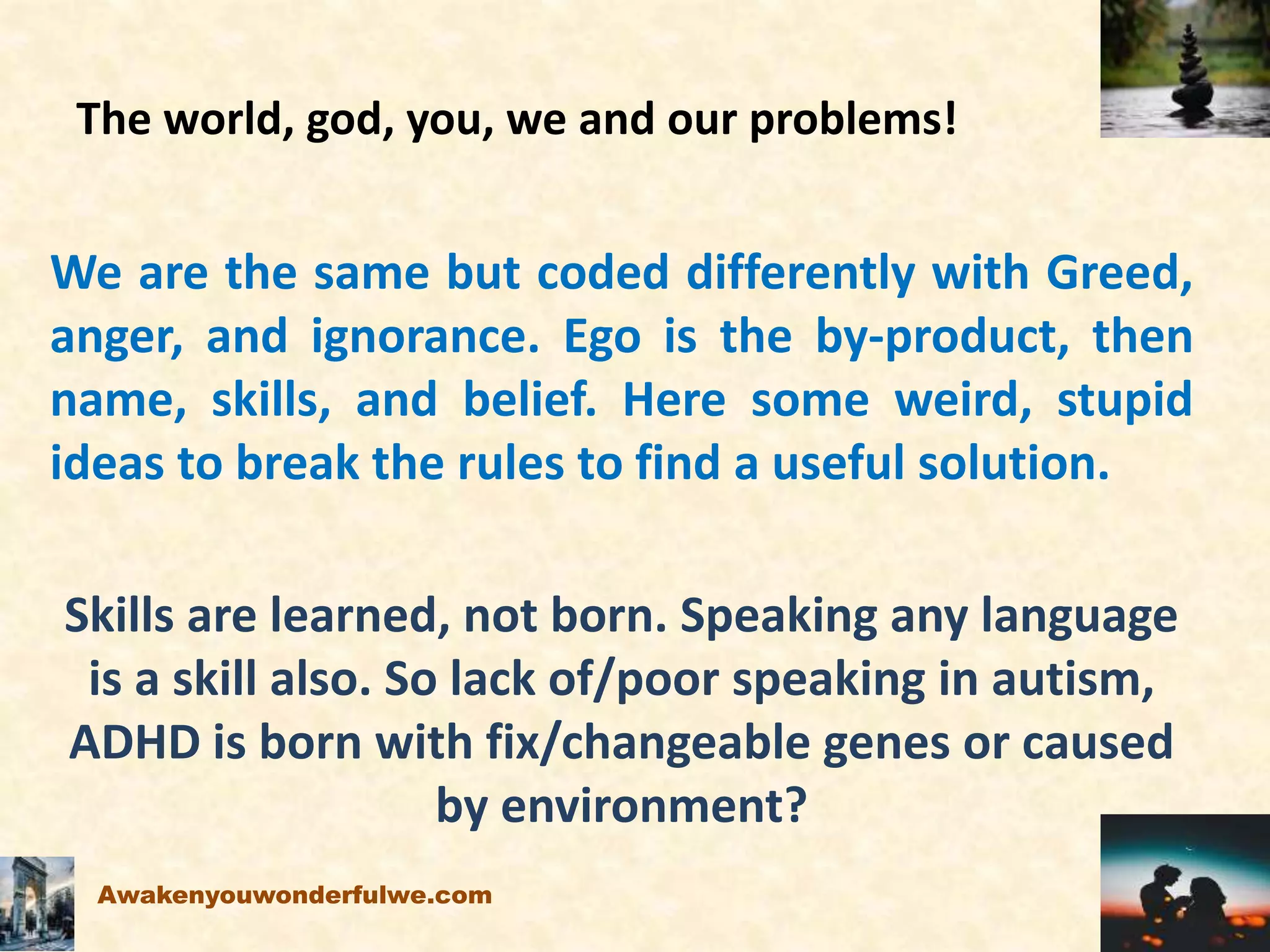 The world, god, you, we and our problems!
We are the same but coded differently with Greed,
anger, and ignorance. Ego is the by-product, then
name, skills, and belief. Here some weird, stupid
ideas to break the rules to find a useful solution.
Skills are learned, not born. Speaking any language
is a skill also. So lack of/poor speaking in autism,
ADHD is born with fix/changeable genes or caused
by environment?
Awakenyouwonderfulwe.com
 