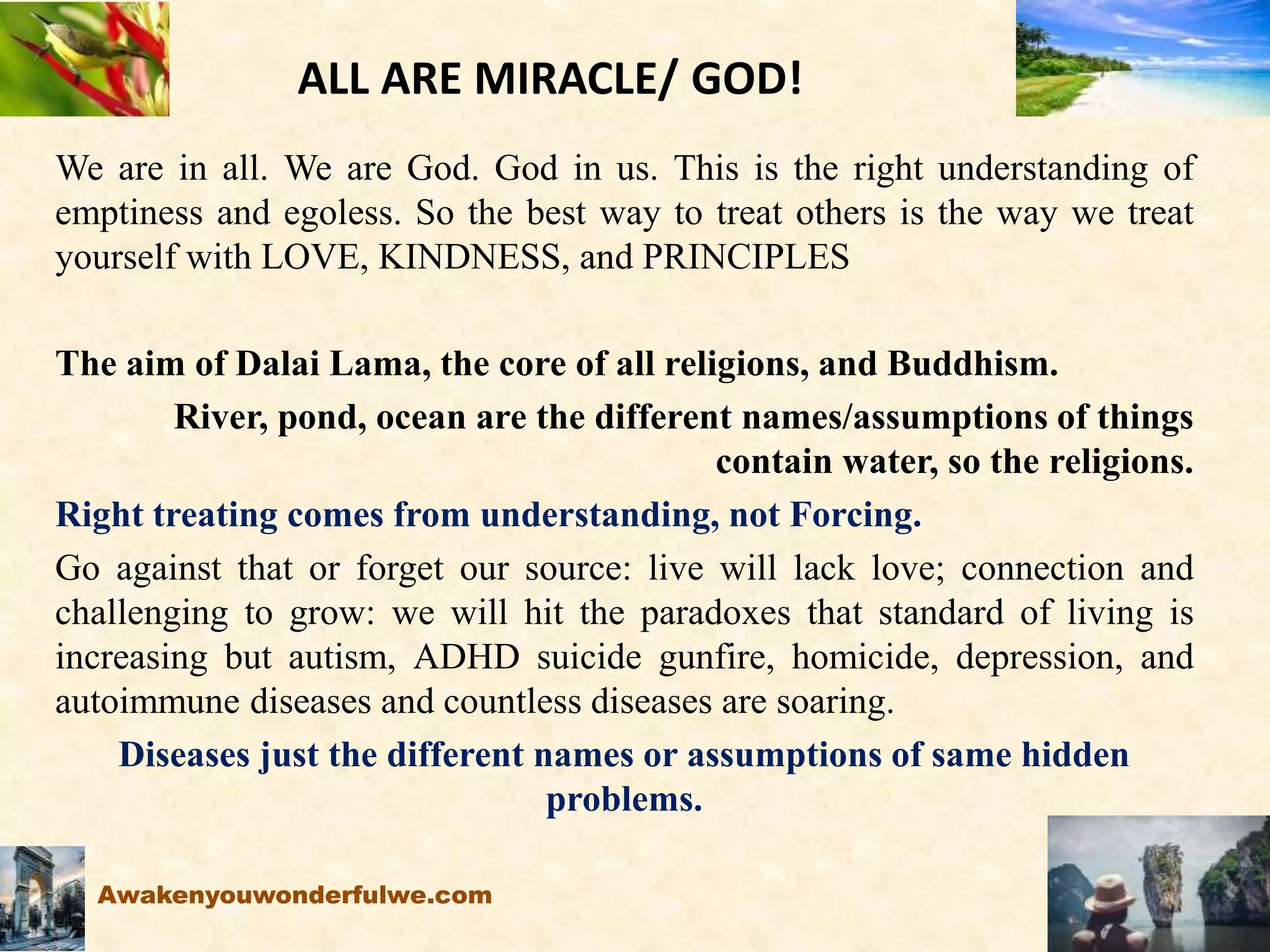 ALL ARE MIRACLE/ GOD!
We are in all. We are God. God in us. This is the right understanding of
emptiness and egoless. So the best way to treat others is the way we treat
yourself with LOVE, KINDNESS, and PRINCIPLES
The aim of Dalai Lama, the core of all religions, and Buddhism.
River, pond, ocean are the different names/assumptions of things
contain water, so the religions.
Right treating comes from understanding, not Forcing.
Go against that or forget our source: live will lack love; connection and
challenging to grow: we will hit the paradoxes that standard of living is
increasing but autism, ADHD suicide gunfire, homicide, depression, and
autoimmune diseases and countless diseases are soaring.
Diseases just the different names or assumptions of same hidden
problems.
Awakenyouwonderfulwe.com
 