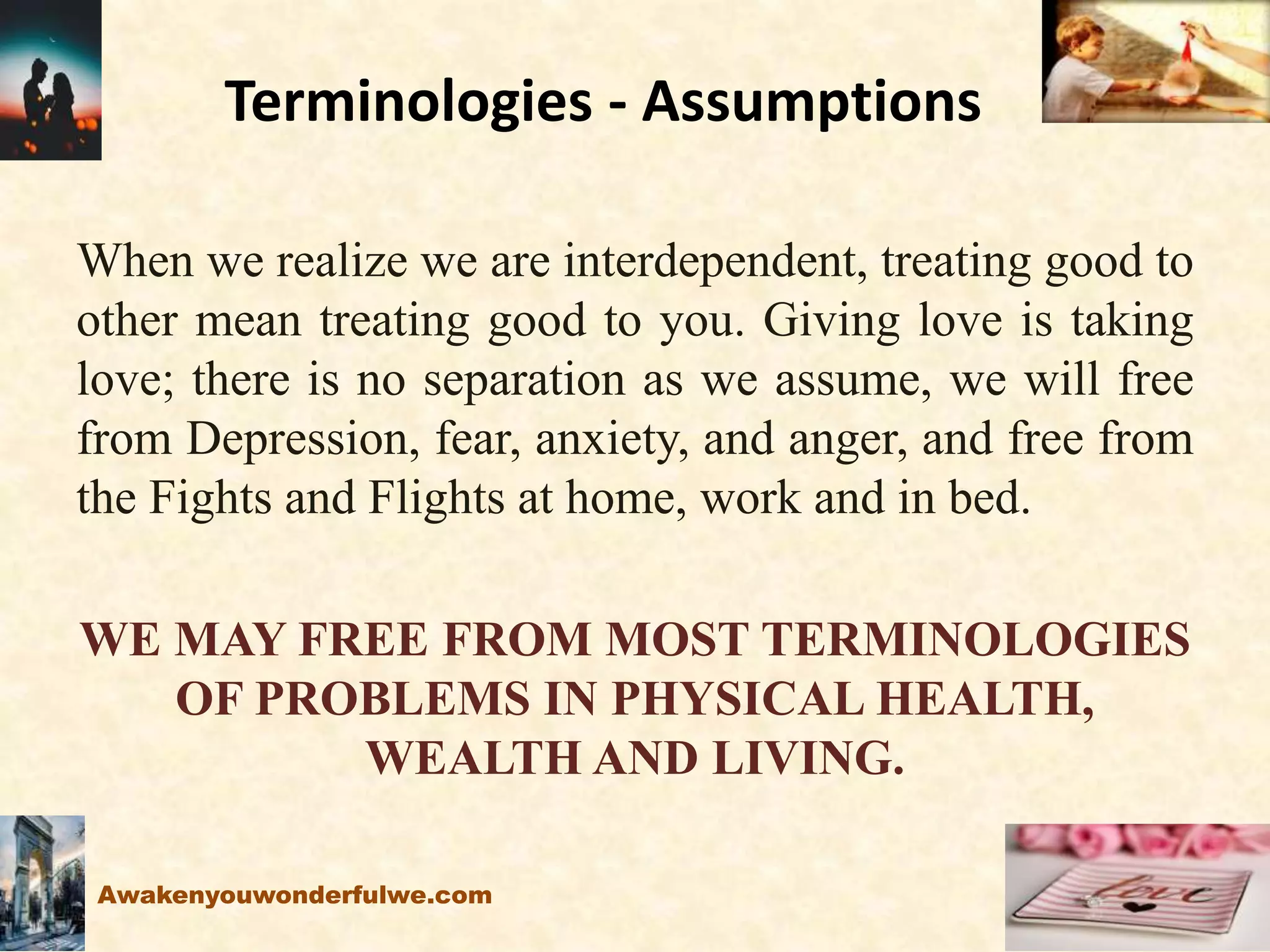 Terminologies - Assumptions
When we realize we are interdependent, treating good to
other mean treating good to you. Giving love is taking
love; there is no separation as we assume, we will free
from Depression, fear, anxiety, and anger, and free from
the Fights and Flights at home, work and in bed.
WE MAY FREE FROM MOST TERMINOLOGIES
OF PROBLEMS IN PHYSICAL HEALTH,
WEALTH AND LIVING.
Awakenyouwonderfulwe.com
 