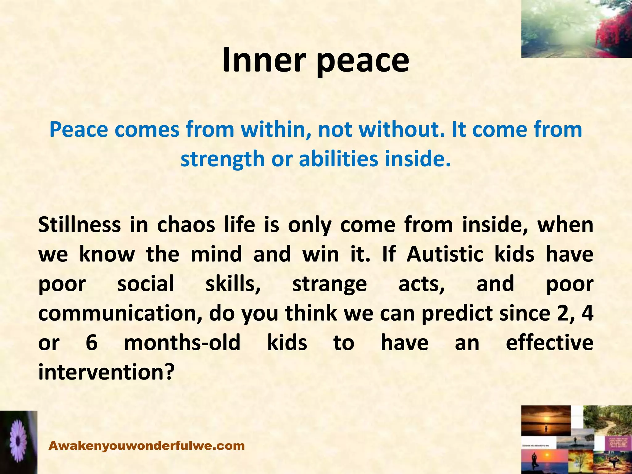 Inner peace
Peace comes from within, not without. It come from
strength or abilities inside.
Stillness in chaos life is only come from inside, when
we know the mind and win it. If Autistic kids have
poor social skills, strange acts, and poor
communication, do you think we can predict since 2, 4
or 6 months-old kids to have an effective
intervention?
Awakenyouwonderfulwe.com
 