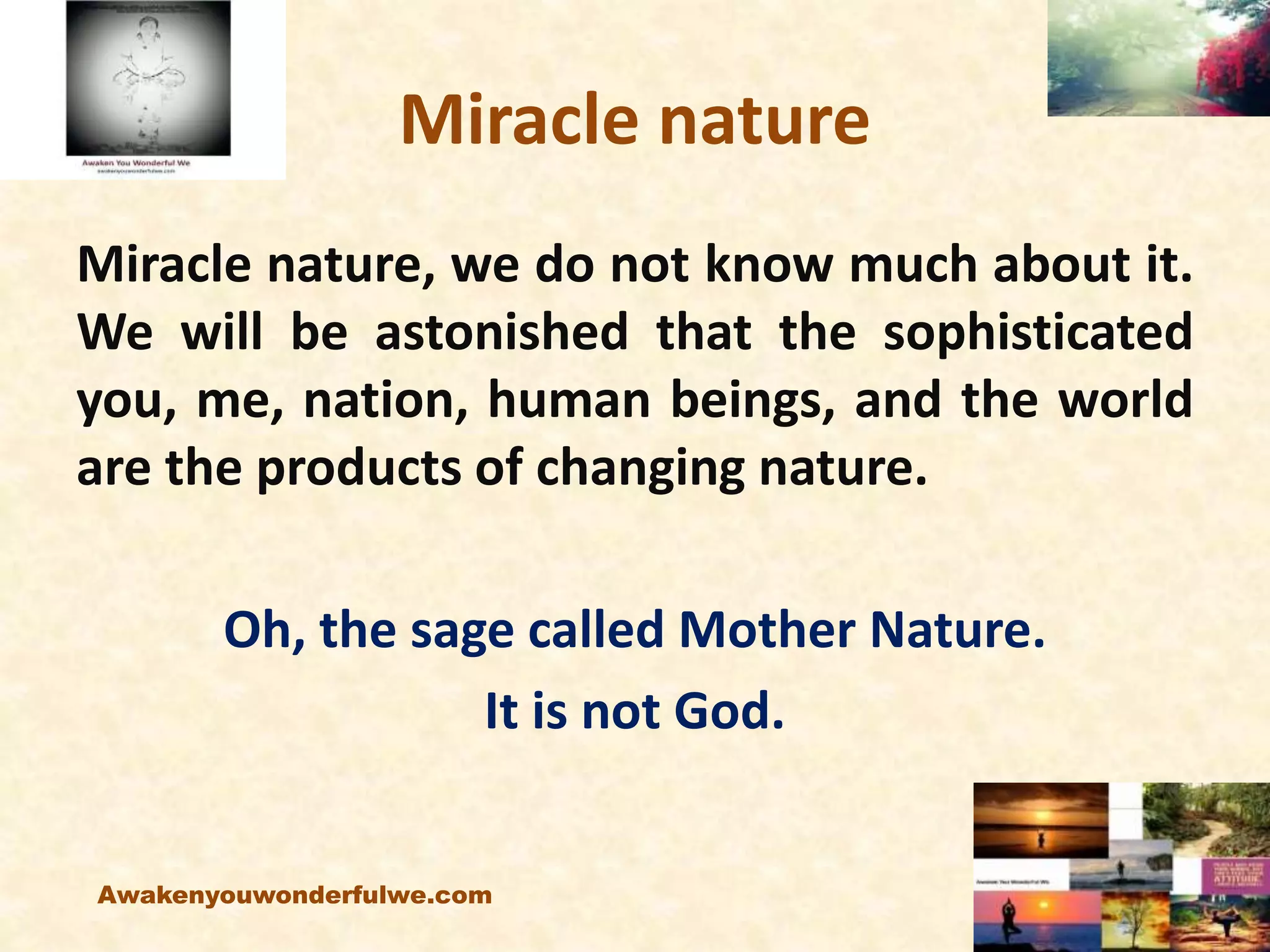 Miracle nature
Miracle nature, we do not know much about it.
We will be astonished that the sophisticated
you, me, nation, human beings, and the world
are the products of changing nature.
Oh, the sage called Mother Nature.
It is not God.
Awakenyouwonderfulwe.com
 