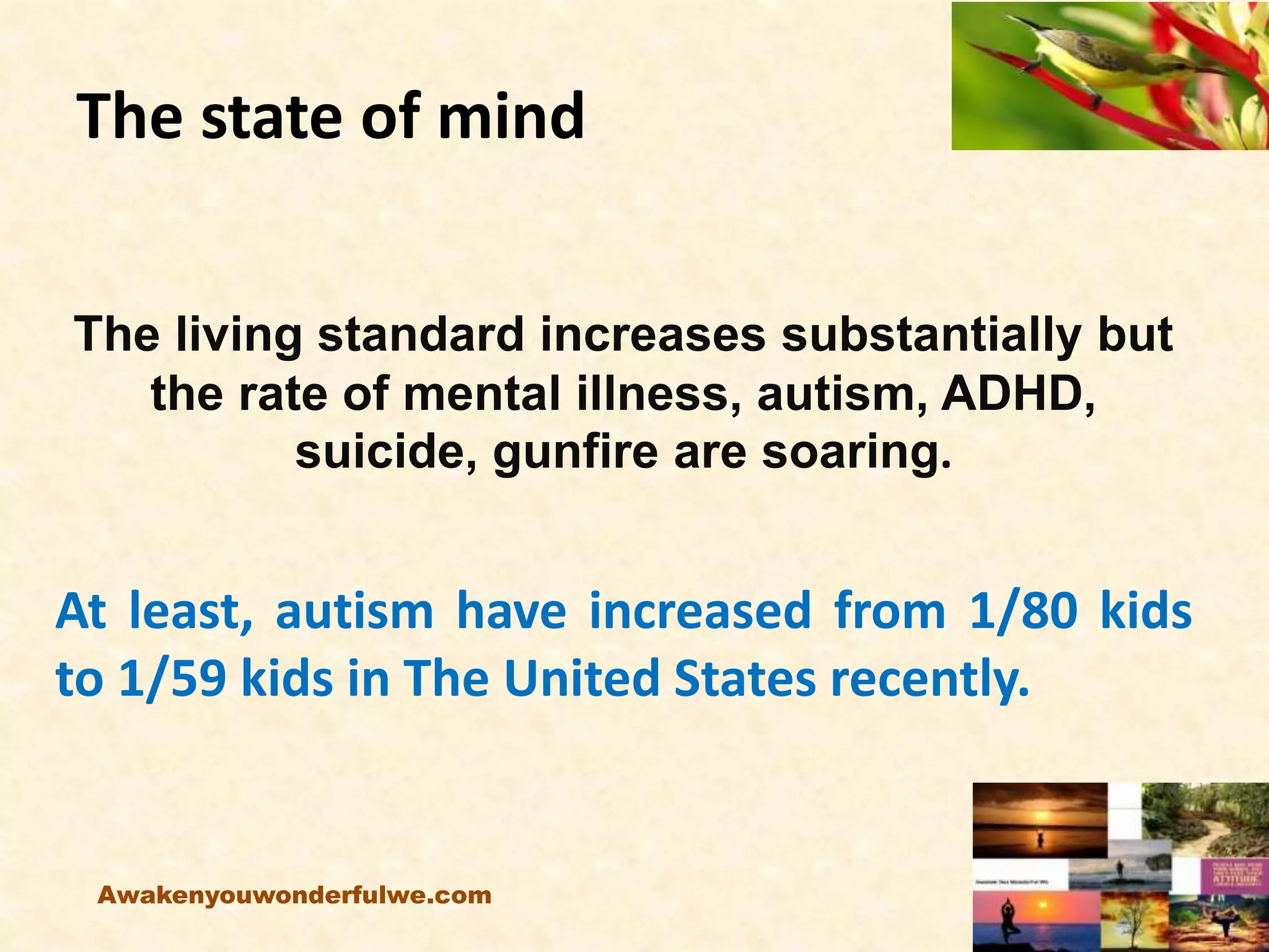 The state of mind
The living standard increases substantially but
the rate of mental illness, autism, ADHD,
suicide, gunfire are soaring.
At least, autism have increased from 1/80 kids
to 1/59 kids in The United States recently.
Awakenyouwonderfulwe.com
 
