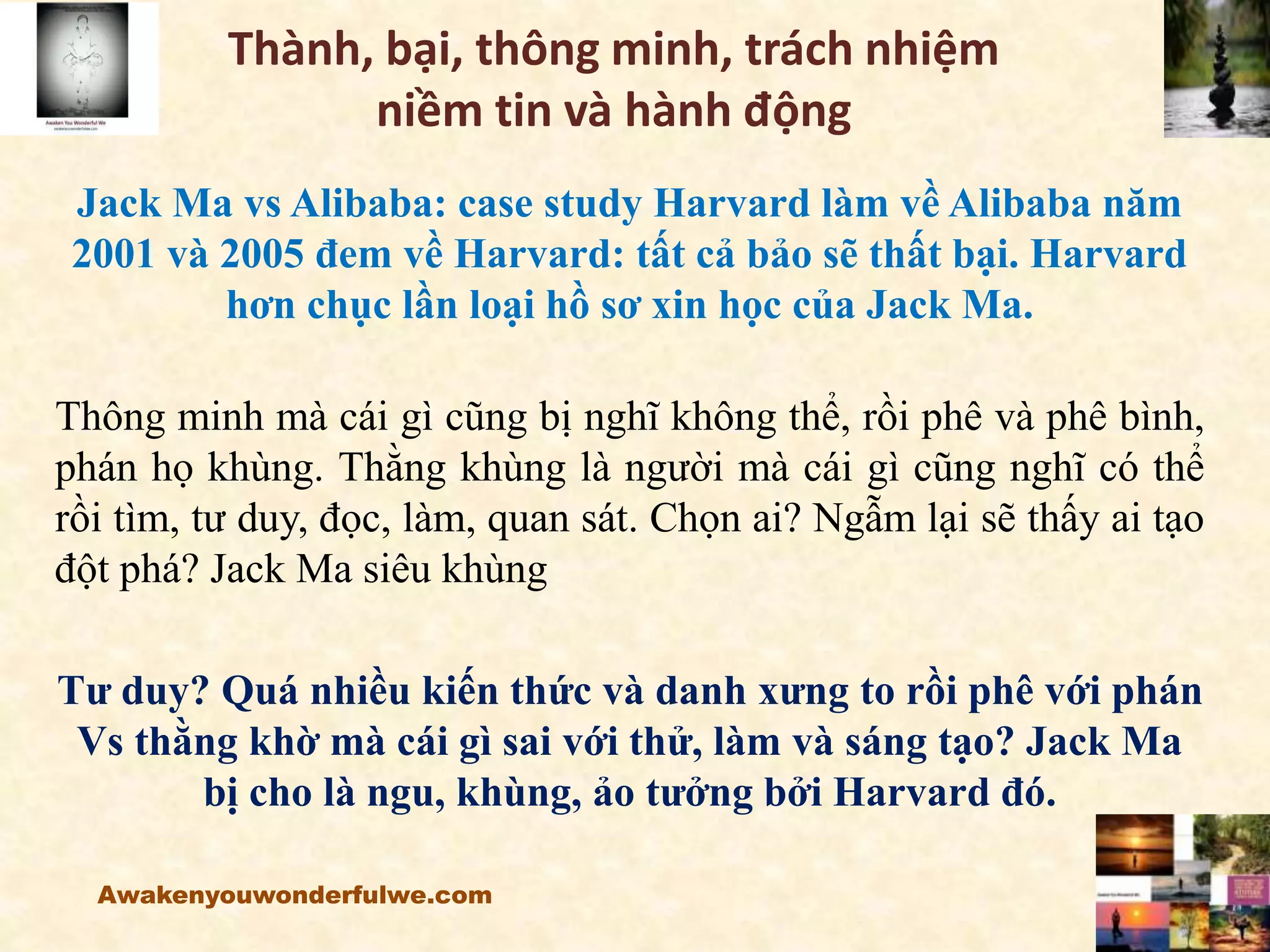 Thành, bại, thông minh, trách nhiệm
niềm tin và hành động
Jack Ma vs Alibaba: case study Harvard làm về Alibaba năm
2001 và 2005 đem về Harvard: tất cả bảo sẽ thất bại. Harvard
hơn chục lần loại hồ sơ xin học của Jack Ma.
Thông minh mà cái gì cũng bị nghĩ không thể, rồi phê và phê bình,
phán họ khùng. Thằng khùng là người mà cái gì cũng nghĩ có thể
rồi tìm, tư duy, đọc, làm, quan sát. Chọn ai? Ngẫm lại sẽ thấy ai tạo
đột phá? Jack Ma siêu khùng
Tư duy? Quá nhiều kiến thức và danh xưng to rồi phê với phán
Vs thằng khờ mà cái gì sai với thử, làm và sáng tạo? Jack Ma
bị cho là ngu, khùng, ảo tưởng bởi Harvard đó.
Awakenyouwonderfulwe.com
 