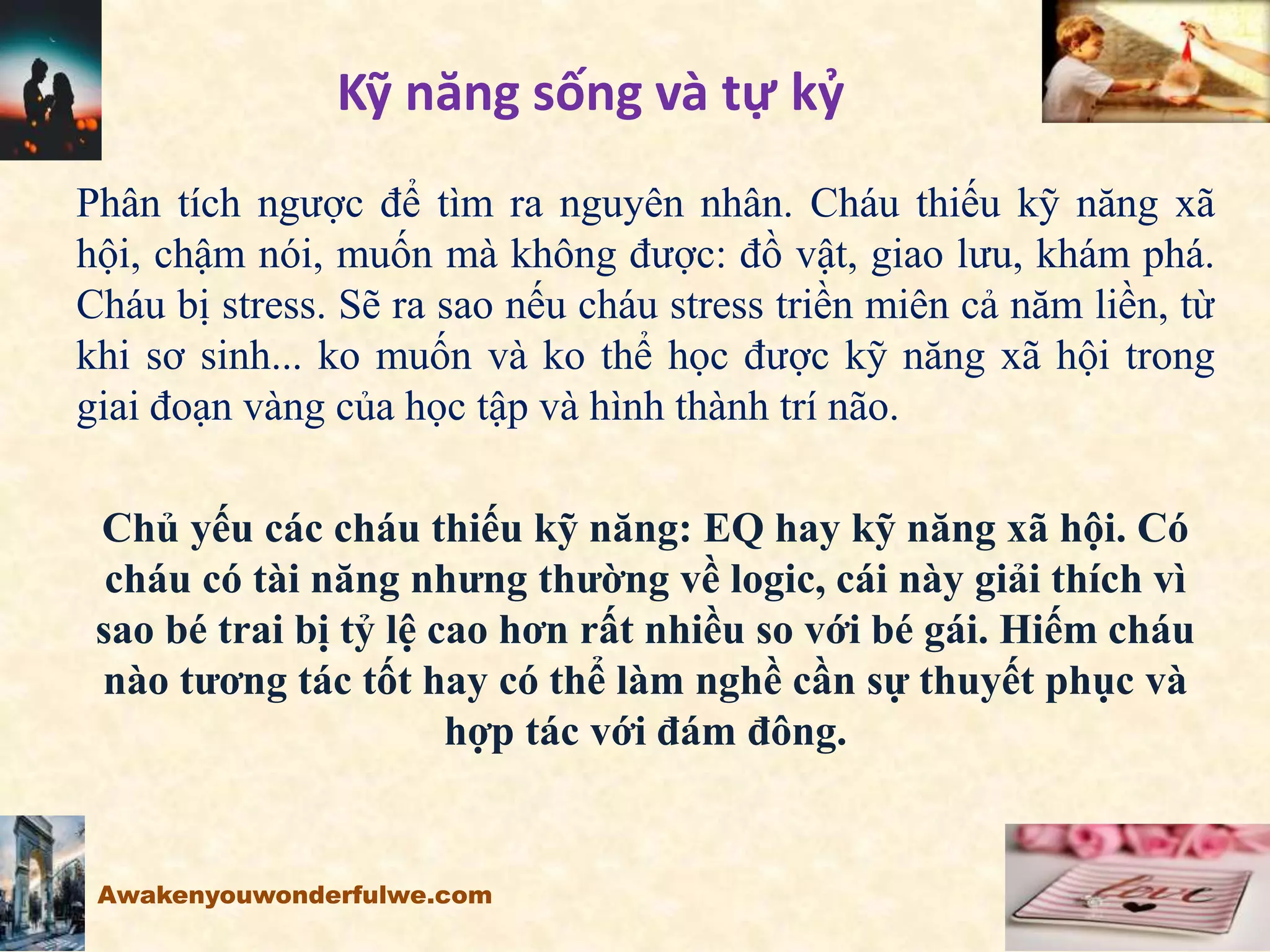 Kỹ năng sống và tự kỷ
Phân tích ngược để tìm ra nguyên nhân. Cháu thiếu kỹ năng xã
hội, chậm nói, muốn mà không được: đồ vật, giao lưu, khám phá.
Cháu bị stress. Sẽ ra sao nếu cháu stress triền miên cả năm liền, từ
khi sơ sinh... ko muốn và ko thể học được kỹ năng xã hội trong
giai đoạn vàng của học tập và hình thành trí não.
Chủ yếu các cháu thiếu kỹ năng: EQ hay kỹ năng xã hội. Có
cháu có tài năng nhưng thường về logic, cái này giải thích vì
sao bé trai bị tỷ lệ cao hơn rất nhiều so với bé gái. Hiếm cháu
nào tương tác tốt hay có thể làm nghề cần sự thuyết phục và
hợp tác với đám đông.
Awakenyouwonderfulwe.com
 