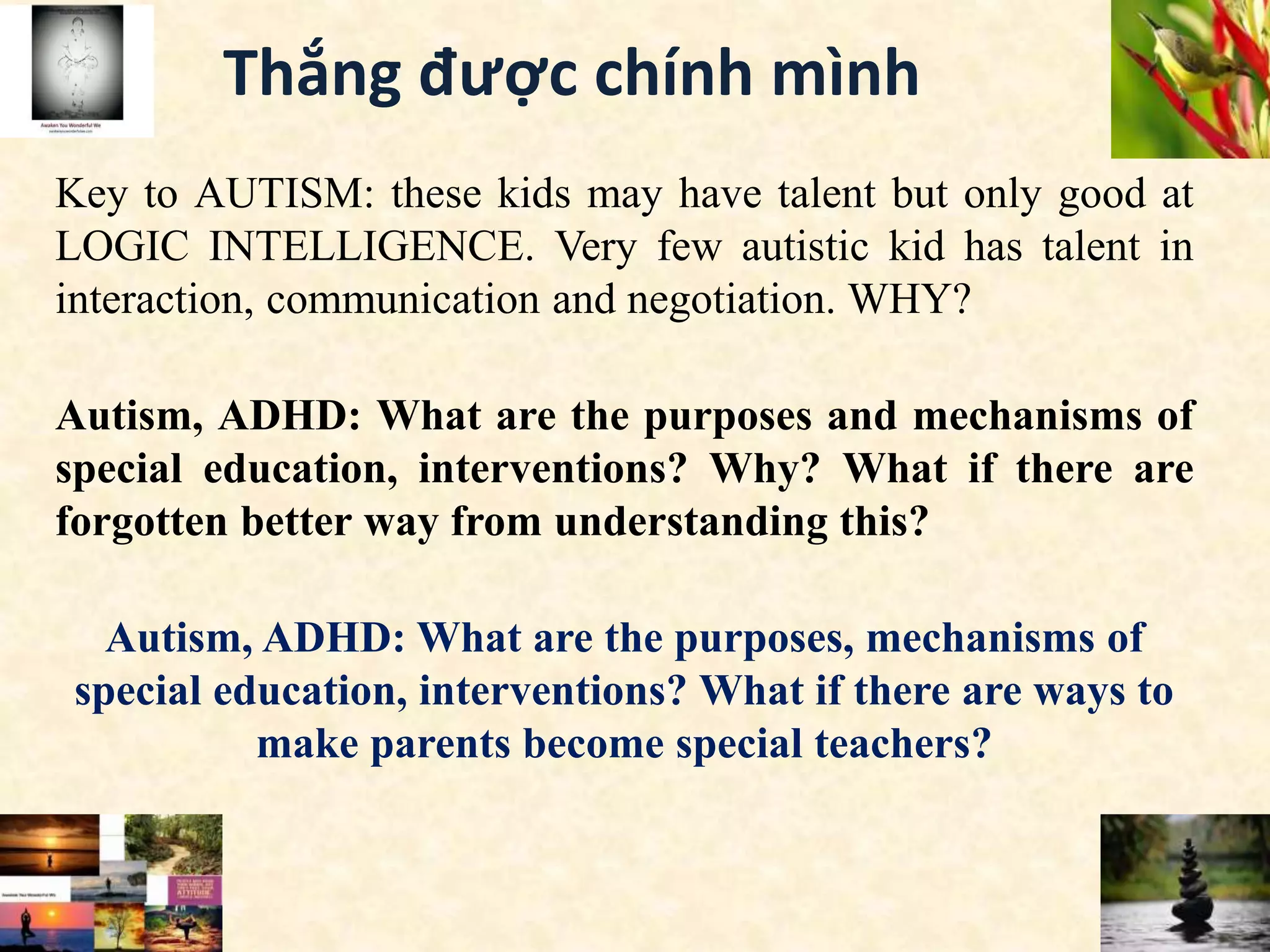 Thắng được chính mình
Key to AUTISM: these kids may have talent but only good at
LOGIC INTELLIGENCE. Very few autistic kid has talent in
interaction, communication and negotiation. WHY?
Autism, ADHD: What are the purposes and mechanisms of
special education, interventions? Why? What if there are
forgotten better way from understanding this?
Autism, ADHD: What are the purposes, mechanisms of
special education, interventions? What if there are ways to
make parents become special teachers?
 