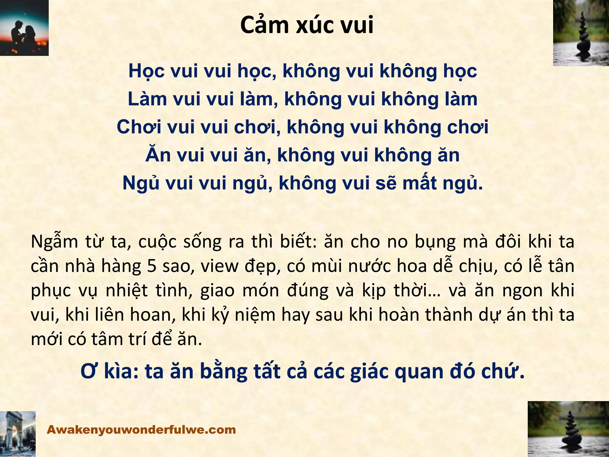 Cảm xúc vui
Học vui vui học, không vui không học
Làm vui vui làm, không vui không làm
Chơi vui vui chơi, không vui không chơi
Ăn vui vui ăn, không vui không ăn
Ngủ vui vui ngủ, không vui sẽ mất ngủ.
Ngẫm từ ta, cuộc sống ra thì biết: ăn cho no bụng mà đôi khi ta
cần nhà hàng 5 sao, view đẹp, có mùi nước hoa dễ chịu, có lễ tân
phục vụ nhiệt tình, giao món đúng và kịp thời… và ăn ngon khi
vui, khi liên hoan, khi kỷ niệm hay sau khi hoàn thành dự án thì ta
mới có tâm trí để ăn.
Ơ kìa: ta ăn bằng tất cả các giác quan đó chứ.
Awakenyouwonderfulwe.com
 