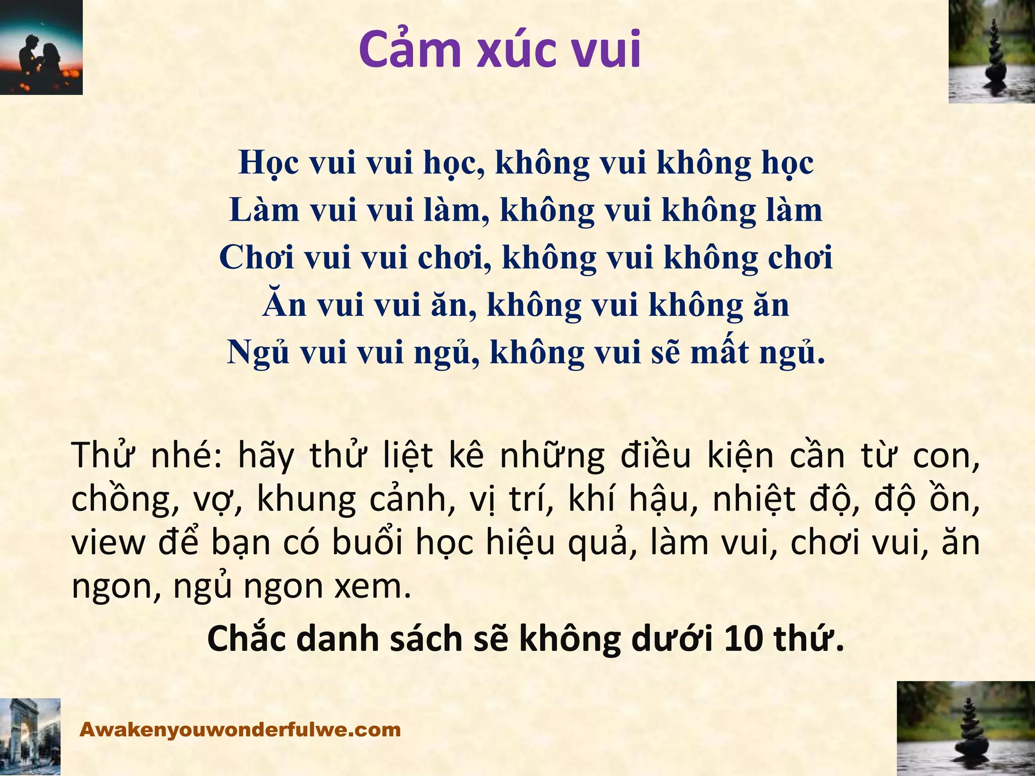 Cảm xúc vui
Học vui vui học, không vui không học
Làm vui vui làm, không vui không làm
Chơi vui vui chơi, không vui không chơi
Ăn vui vui ăn, không vui không ăn
Ngủ vui vui ngủ, không vui sẽ mất ngủ.
Thử nhé: hãy thử liệt kê những điều kiện cần từ con,
chồng, vợ, khung cảnh, vị trí, khí hậu, nhiệt độ, độ ồn,
view để bạn có buổi học hiệu quả, làm vui, chơi vui, ăn
ngon, ngủ ngon xem.
Chắc danh sách sẽ không dưới 10 thứ.
Awakenyouwonderfulwe.com
 