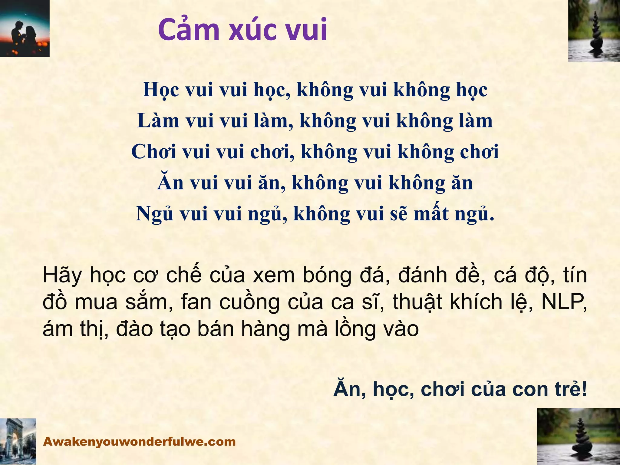 Cảm xúc vui
Học vui vui học, không vui không học
Làm vui vui làm, không vui không làm
Chơi vui vui chơi, không vui không chơi
Ăn vui vui ăn, không vui không ăn
Ngủ vui vui ngủ, không vui sẽ mất ngủ.
Hãy học cơ chế của xem bóng đá, đánh đề, cá độ, tín
đồ mua sắm, fan cuồng của ca sĩ, thuật khích lệ, NLP,
ám thị, đào tạo bán hàng mà lồng vào
Ăn, học, chơi của con trẻ!
Awakenyouwonderfulwe.com
 