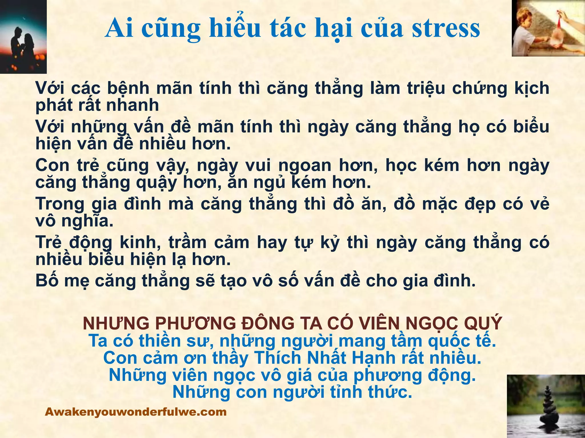 Ai cũng hiểu tác hại của stress
Với các bệnh mãn tính thì căng thẳng làm triệu chứng kịch
phát rất nhanh
Với những vấn đề mãn tính thì ngày căng thẳng họ có biểu
hiện vấn đề nhiều hơn.
Con trẻ cũng vậy, ngày vui ngoan hơn, học kém hơn ngày
căng thẳng quậy hơn, ăn ngủ kém hơn.
Trong gia đình mà căng thẳng thì đồ ăn, đồ mặc đẹp có vẻ
vô nghĩa.
Trẻ động kinh, trầm cảm hay tự kỷ thì ngày căng thẳng có
nhiều biểu hiện lạ hơn.
Bố mẹ căng thẳng sẽ tạo vô số vấn đề cho gia đình.
NHƯNG PHƯƠNG ĐÔNG TA CÓ VIÊN NGỌC QUÝ
Ta có thiền sư, những người mang tầm quốc tế.
Con cảm ơn thầy Thích Nhất Hạnh rất nhiều.
Những viên ngọc vô giá của phương động.
Những con người tỉnh thức.
Awakenyouwonderfulwe.com
 