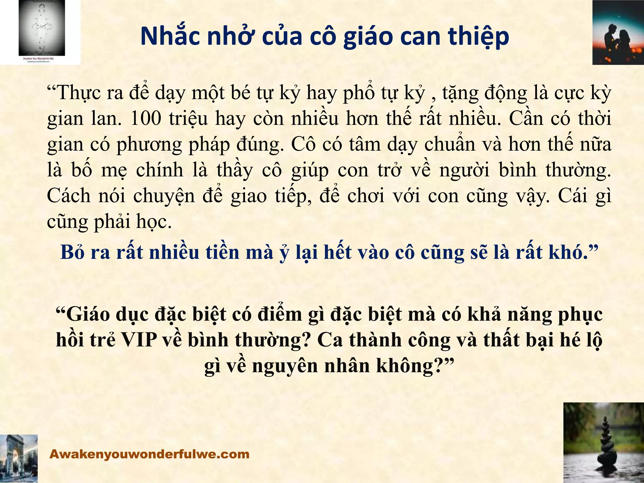 Nhắc nhở của cô giáo can thiệp
“Thực ra để dạy một bé tự kỷ hay phổ tự kỷ , tặng động là cực kỳ
gian lan. 100 triệu hay còn nhiều hơn thế rất nhiều. Cần có thời
gian có phương pháp đúng. Cô có tâm dạy chuẩn và hơn thế nữa
là bố mẹ chính là thầy cô giúp con trở về người bình thường.
Cách nói chuyện để giao tiếp, để chơi với con cũng vậy. Cái gì
cũng phải học.
Bỏ ra rất nhiều tiền mà ỷ lại hết vào cô cũng sẽ là rất khó.”
“Giáo dục đặc biệt có điểm gì đặc biệt mà có khả năng phục
hồi trẻ VIP về bình thường? Ca thành công và thất bại hé lộ
gì về nguyên nhân không?”
Awakenyouwonderfulwe.com
 