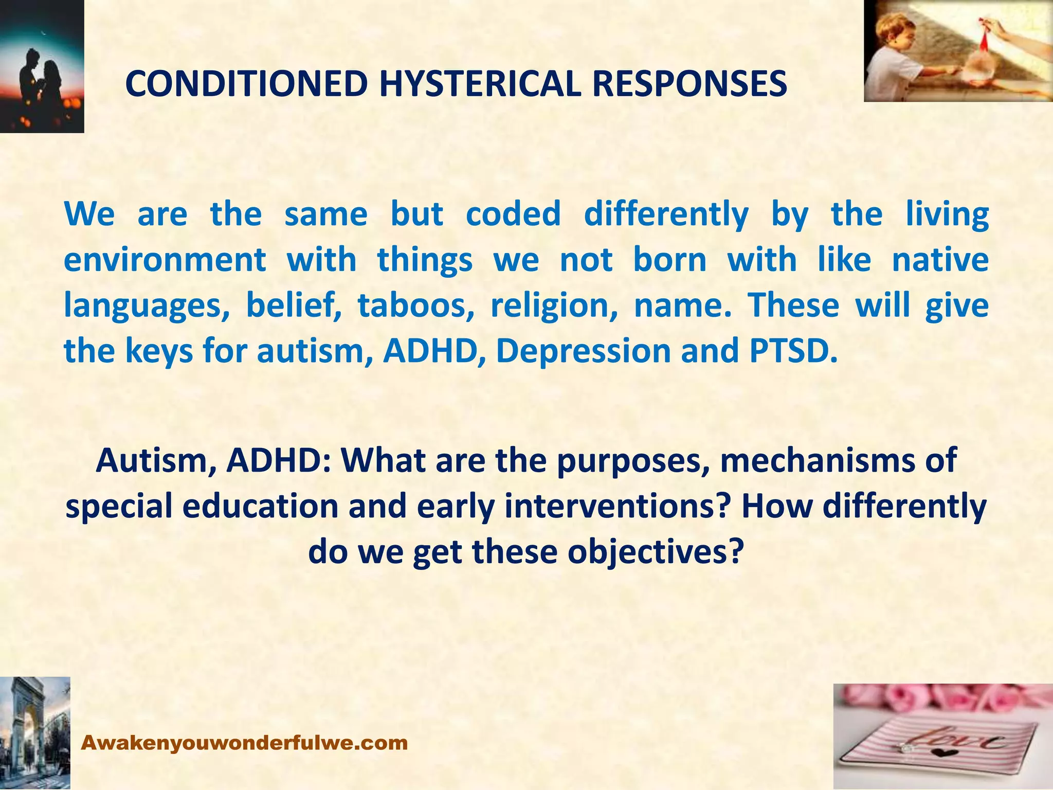 CONDITIONED HYSTERICAL RESPONSES
We are the same but coded differently by the living
environment with things we not born with like native
languages, belief, taboos, religion, name. These will give
the keys for autism, ADHD, Depression and PTSD.
Autism, ADHD: What are the purposes, mechanisms of
special education and early interventions? How differently
do we get these objectives?
Awakenyouwonderfulwe.com
 