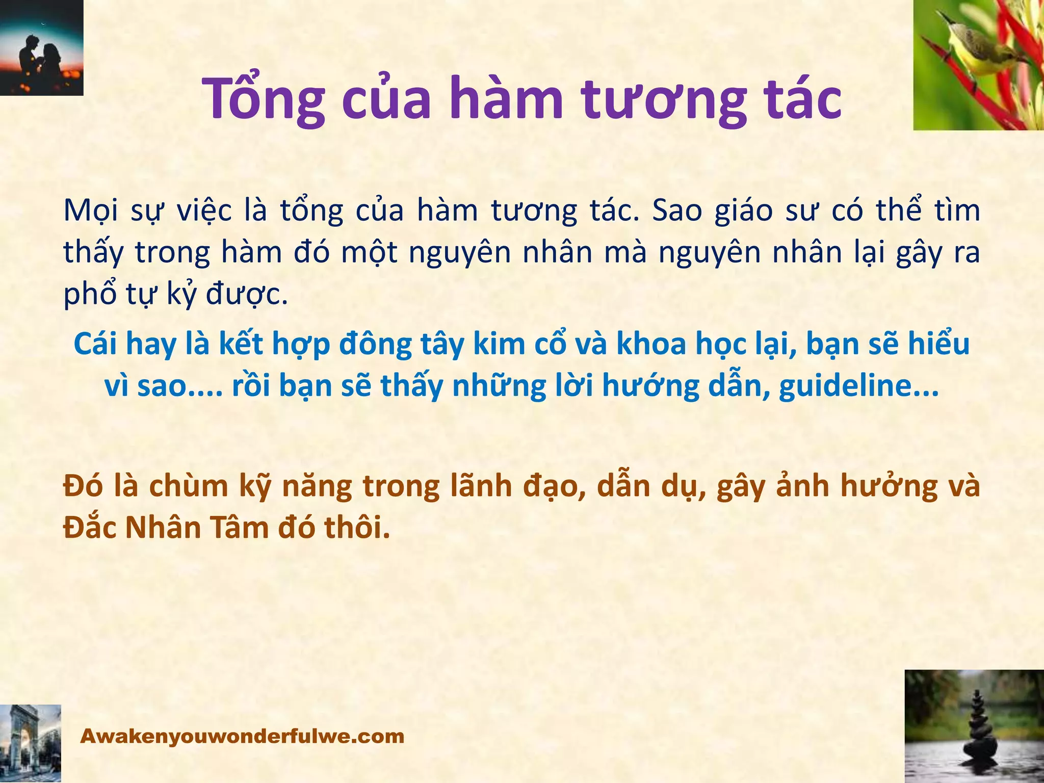 Tổng của hàm tương tác
Mọi sự việc là tổng của hàm tương tác. Sao giáo sư có thể tìm
thấy trong hàm đó một nguyên nhân mà nguyên nhân lại gây ra
phổ tự kỷ được.
Cái hay là kết hợp đông tây kim cổ và khoa học lại, bạn sẽ hiểu
vì sao.... rồi bạn sẽ thấy những lời hướng dẫn, guideline...
Đó là chùm kỹ năng trong lãnh đạo, dẫn dụ, gây ảnh hưởng và
Đắc Nhân Tâm đó thôi.
Awakenyouwonderfulwe.com
 