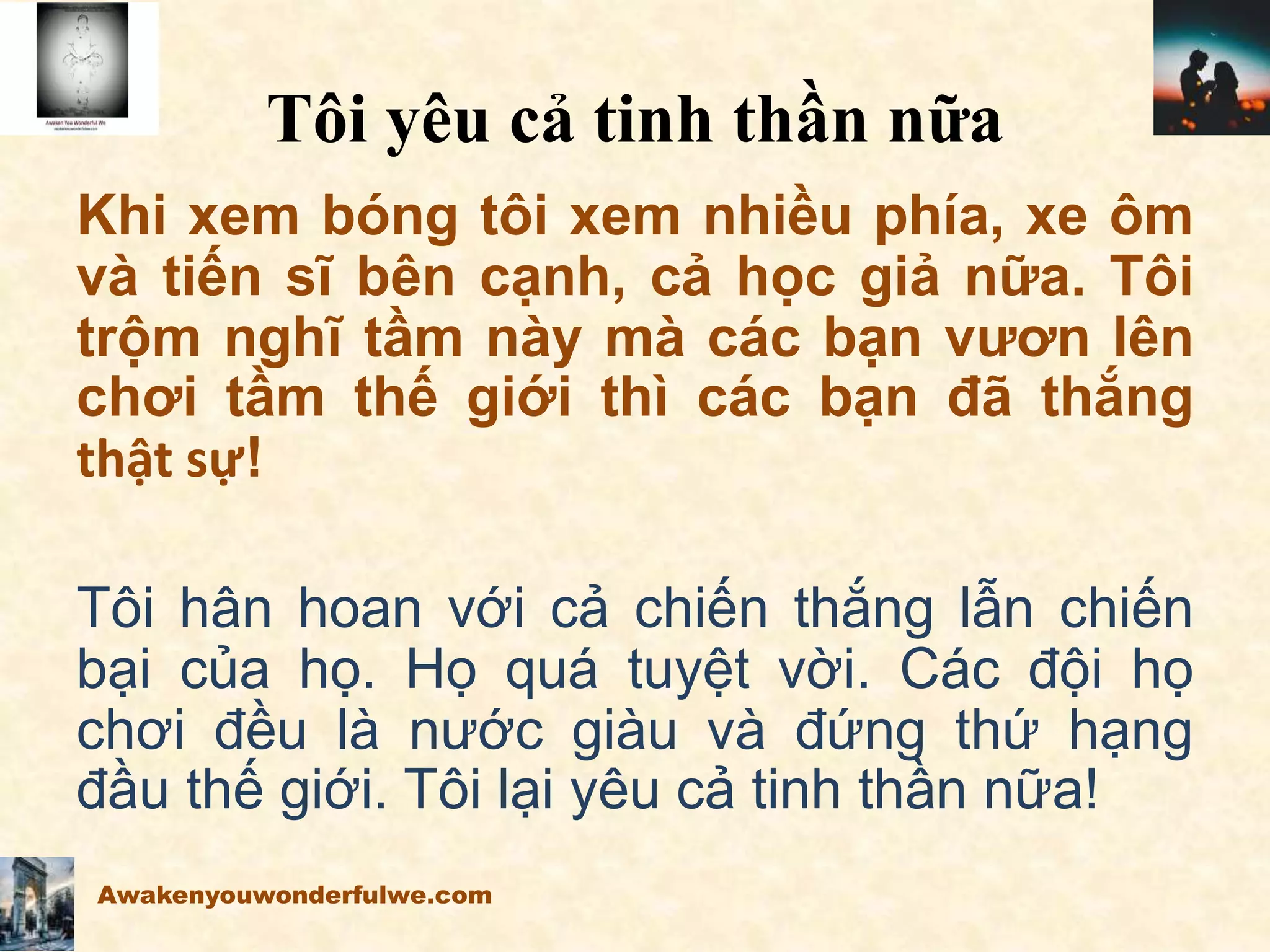 Tôi yêu cả tinh thần nữa
Khi xem bóng tôi xem nhiều phía, xe ôm
và tiến sĩ bên cạnh, cả học giả nữa. Tôi
trộm nghĩ tầm này mà các bạn vươn lên
chơi tầm thế giới thì các bạn đã thắng
thật sự!
Tôi hân hoan với cả chiến thắng lẫn chiến
bại của họ. Họ quá tuyệt vời. Các đội họ
chơi đều là nước giàu và đứng thứ hạng
đầu thế giới. Tôi lại yêu cả tinh thần nữa!
Awakenyouwonderfulwe.com
 