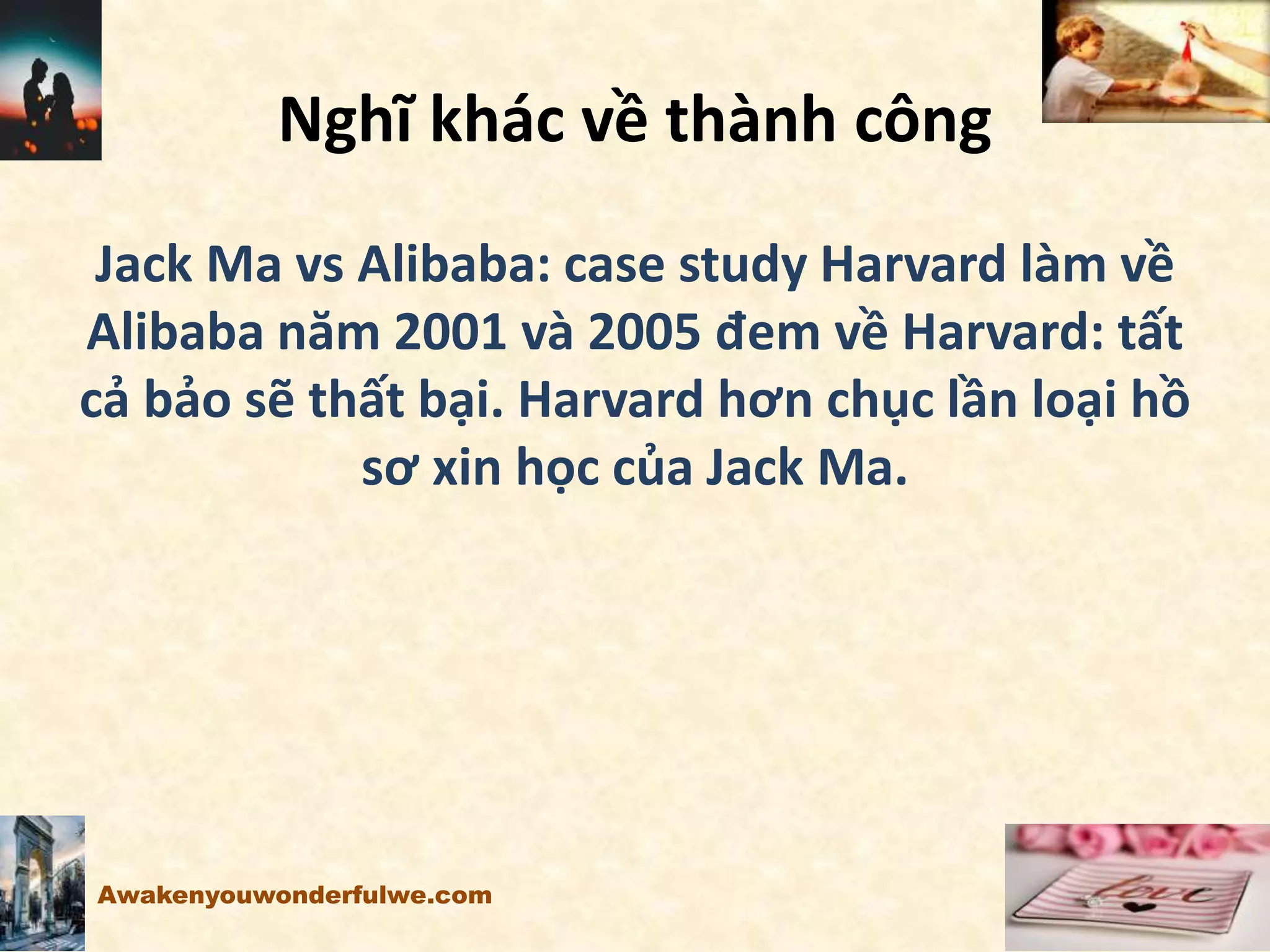 Nghĩ khác về thành công
Jack Ma vs Alibaba: case study Harvard làm về
Alibaba năm 2001 và 2005 đem về Harvard: tất
cả bảo sẽ thất bại. Harvard hơn chục lần loại hồ
sơ xin học của Jack Ma.
Awakenyouwonderfulwe.com
 