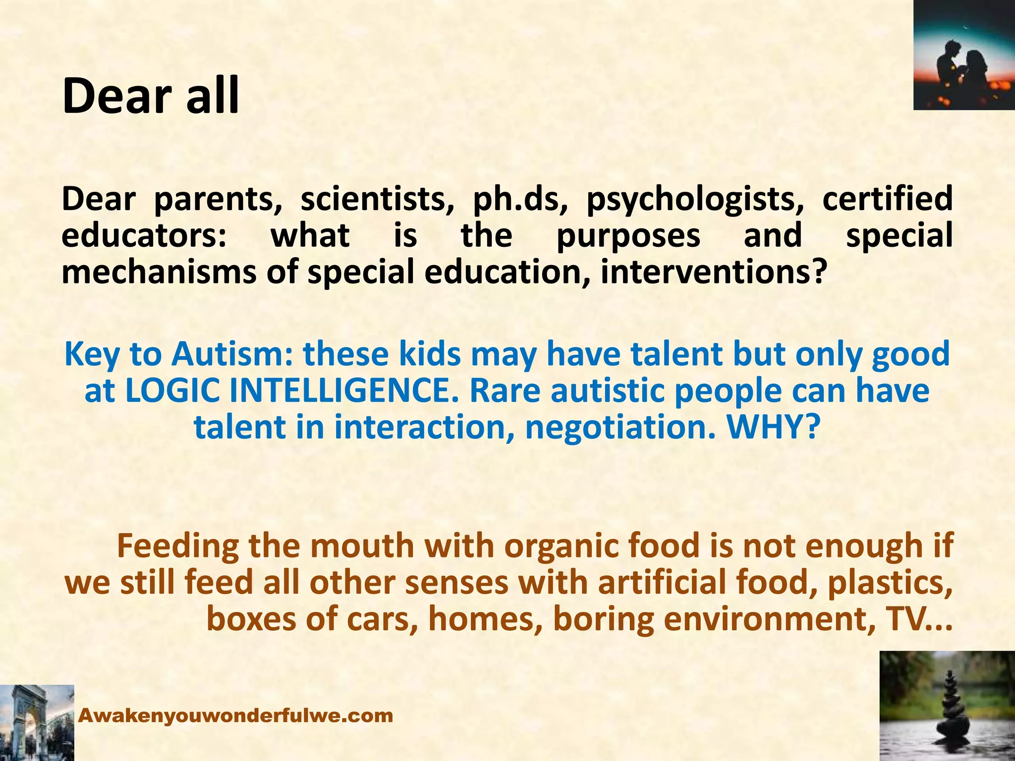Dear all
Dear parents, scientists, ph.ds, psychologists, certified
educators: what is the purposes and special
mechanisms of special education, interventions?
Key to Autism: these kids may have talent but only good
at LOGIC INTELLIGENCE. Rare autistic people can have
talent in interaction, negotiation. WHY?
Feeding the mouth with organic food is not enough if
we still feed all other senses with artificial food, plastics,
boxes of cars, homes, boring environment, TV...
Awakenyouwonderfulwe.com
 
