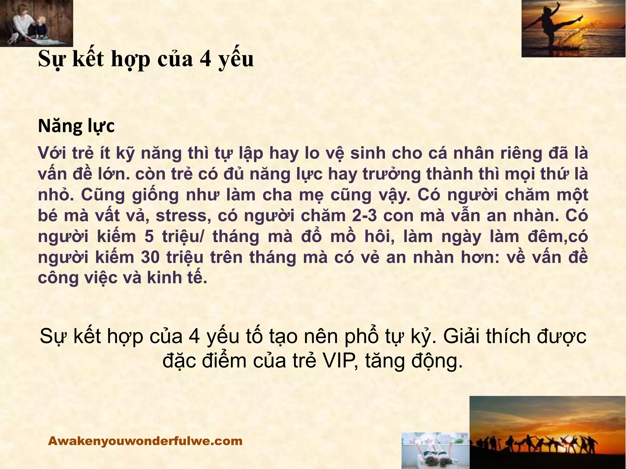 Sự kết hợp của 4 yếu
Năng lực
Với trẻ ít kỹ năng thì tự lập hay lo vệ sinh cho cá nhân riêng đã là
vấn đề lớn. còn trẻ có đủ năng lực hay trưởng thành thì mọi thứ là
nhỏ. Cũng giống như làm cha mẹ cũng vậy. Có người chăm một
bé mà vất vả, stress, có người chăm 2-3 con mà vẫn an nhàn. Có
người kiếm 5 triệu/ tháng mà đổ mồ hôi, làm ngày làm đêm,có
người kiếm 30 triệu trên tháng mà có vẻ an nhàn hơn: về vấn đề
công việc và kinh tế.
Sự kết hợp của 4 yếu tố tạo nên phổ tự kỷ. Giải thích được
đặc điểm của trẻ VIP, tăng động.
Awakenyouwonderfulwe.com
 