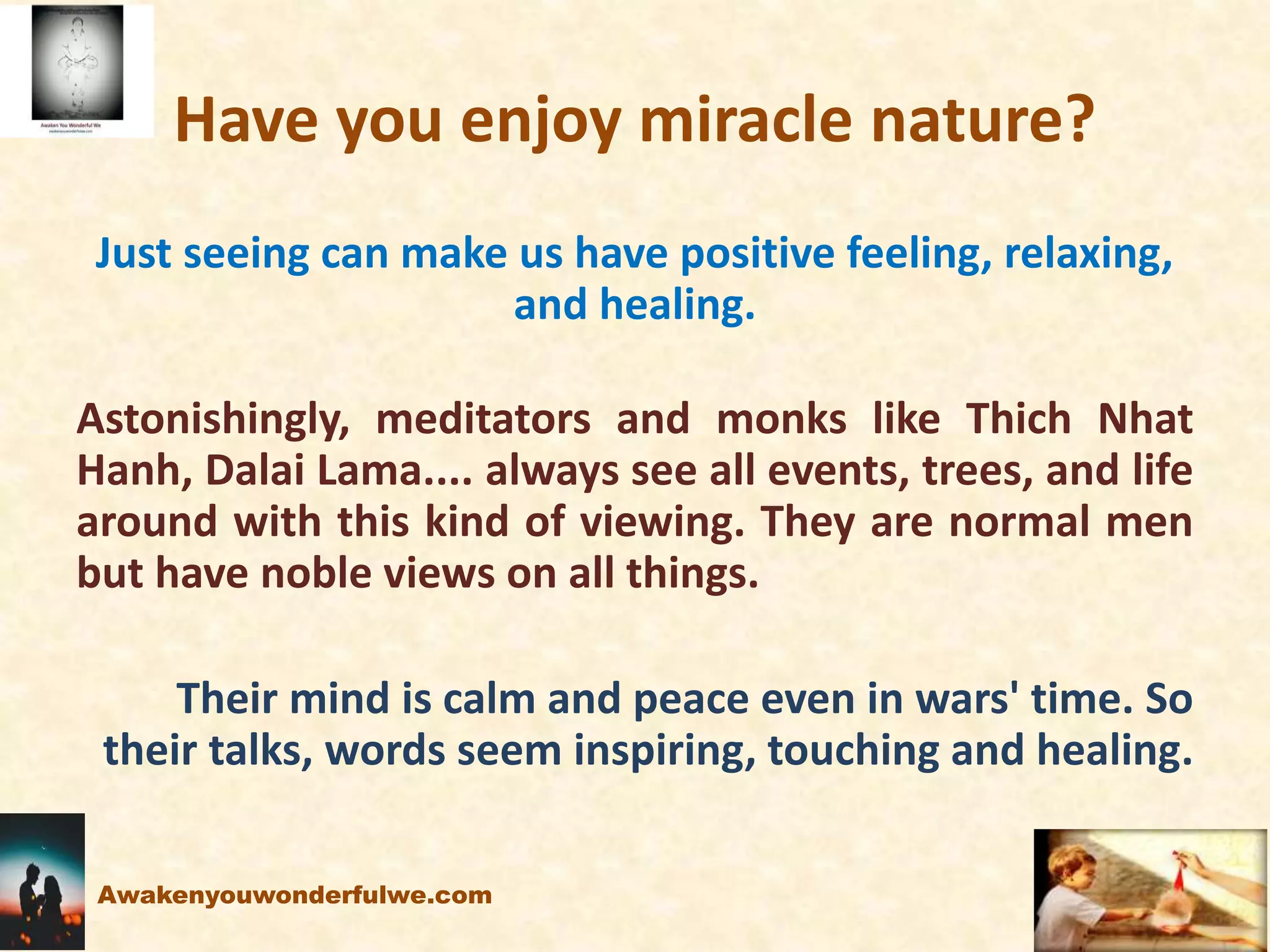 Have you enjoy miracle nature?
Just seeing can make us have positive feeling, relaxing,
and healing.
Astonishingly, meditators and monks like Thich Nhat
Hanh, Dalai Lama.... always see all events, trees, and life
around with this kind of viewing. They are normal men
but have noble views on all things.
Their mind is calm and peace even in wars' time. So
their talks, words seem inspiring, touching and healing.
Awakenyouwonderfulwe.com
 