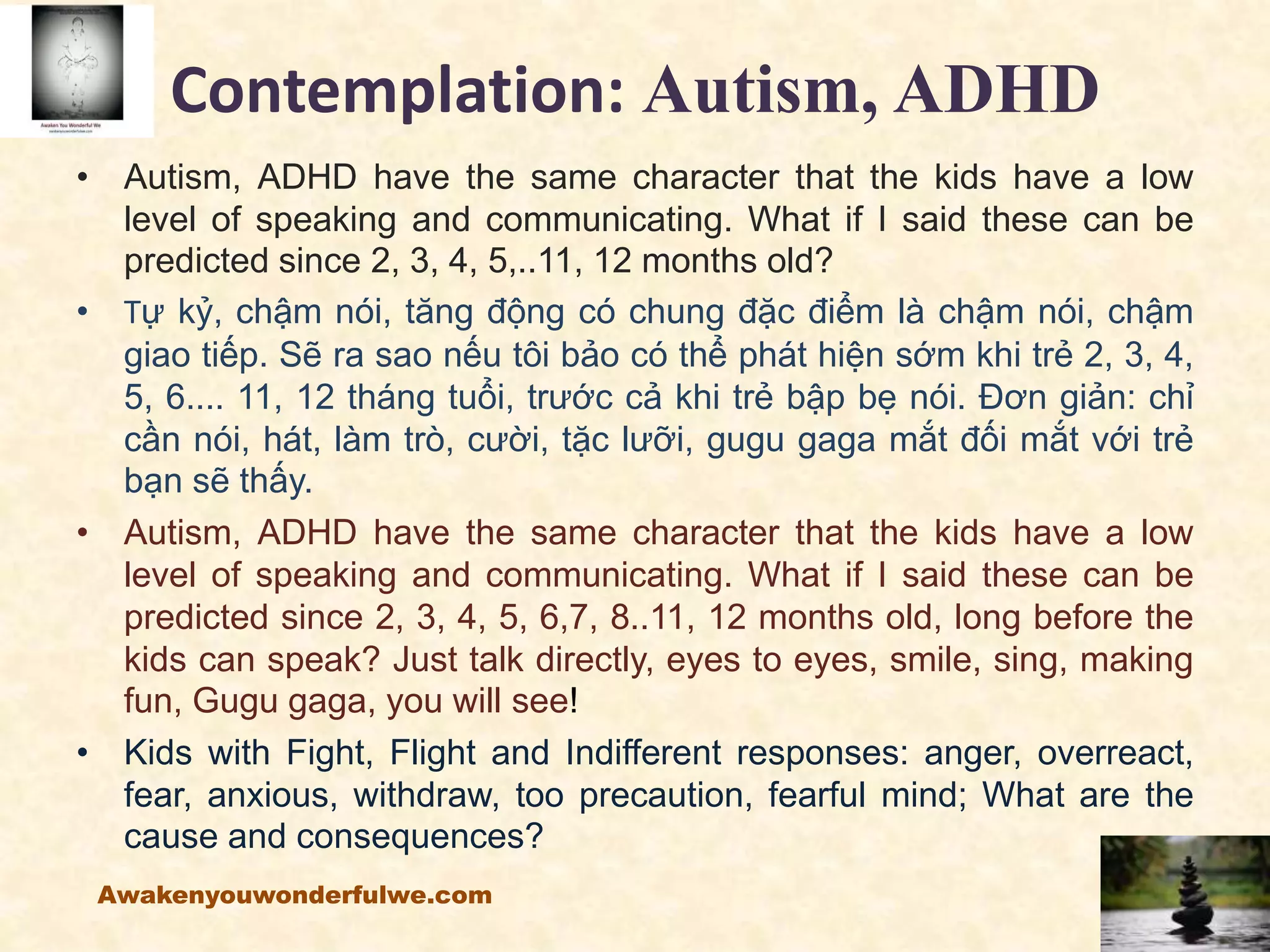 Contemplation: Autism, ADHD
• Autism, ADHD have the same character that the kids have a low
level of speaking and communicating. What if I said these can be
predicted since 2, 3, 4, 5,..11, 12 months old?
• Tự kỷ, chậm nói, tăng động có chung đặc điểm là chậm nói, chậm
giao tiếp. Sẽ ra sao nếu tôi bảo có thể phát hiện sớm khi trẻ 2, 3, 4,
5, 6.... 11, 12 tháng tuổi, trước cả khi trẻ bập bẹ nói. Đơn giản: chỉ
cần nói, hát, làm trò, cười, tặc lưỡi, gugu gaga mắt đối mắt với trẻ
bạn sẽ thấy.
• Autism, ADHD have the same character that the kids have a low
level of speaking and communicating. What if I said these can be
predicted since 2, 3, 4, 5, 6,7, 8..11, 12 months old, long before the
kids can speak? Just talk directly, eyes to eyes, smile, sing, making
fun, Gugu gaga, you will see!
• Kids with Fight, Flight and Indifferent responses: anger, overreact,
fear, anxious, withdraw, too precaution, fearful mind; What are the
cause and consequences?
Awakenyouwonderfulwe.com
 