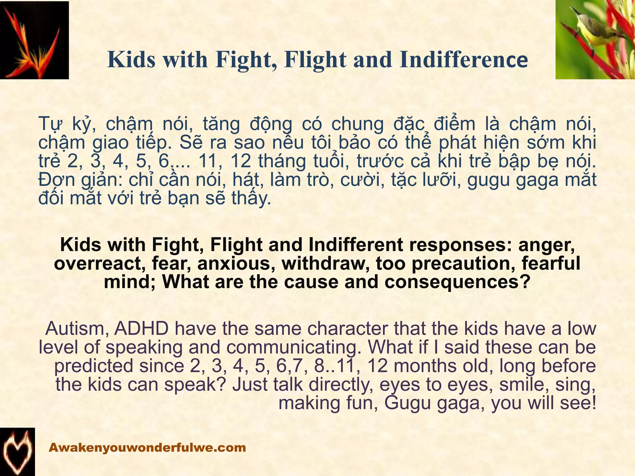 Kids with Fight, Flight and Indifference
Tự kỷ, chậm nói, tăng động có chung đặc điểm là chậm nói,
chậm giao tiếp. Sẽ ra sao nếu tôi bảo có thể phát hiện sớm khi
trẻ 2, 3, 4, 5, 6.... 11, 12 tháng tuổi, trước cả khi trẻ bập bẹ nói.
Đơn giản: chỉ cần nói, hát, làm trò, cười, tặc lưỡi, gugu gaga mắt
đối mắt với trẻ bạn sẽ thấy.
Kids with Fight, Flight and Indifferent responses: anger,
overreact, fear, anxious, withdraw, too precaution, fearful
mind; What are the cause and consequences?
Autism, ADHD have the same character that the kids have a low
level of speaking and communicating. What if I said these can be
predicted since 2, 3, 4, 5, 6,7, 8..11, 12 months old, long before
the kids can speak? Just talk directly, eyes to eyes, smile, sing,
making fun, Gugu gaga, you will see!
Awakenyouwonderfulwe.com
 