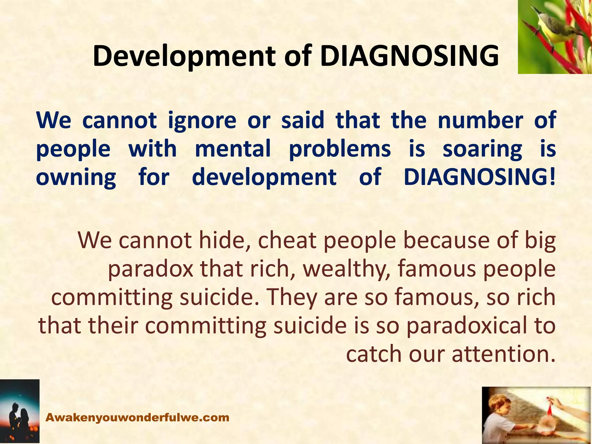Development of DIAGNOSING
We cannot ignore or said that the number of
people with mental problems is soaring is
owning for development of DIAGNOSING!
We cannot hide, cheat people because of big
paradox that rich, wealthy, famous people
committing suicide. They are so famous, so rich
that their committing suicide is so paradoxical to
catch our attention.
Awakenyouwonderfulwe.com
 