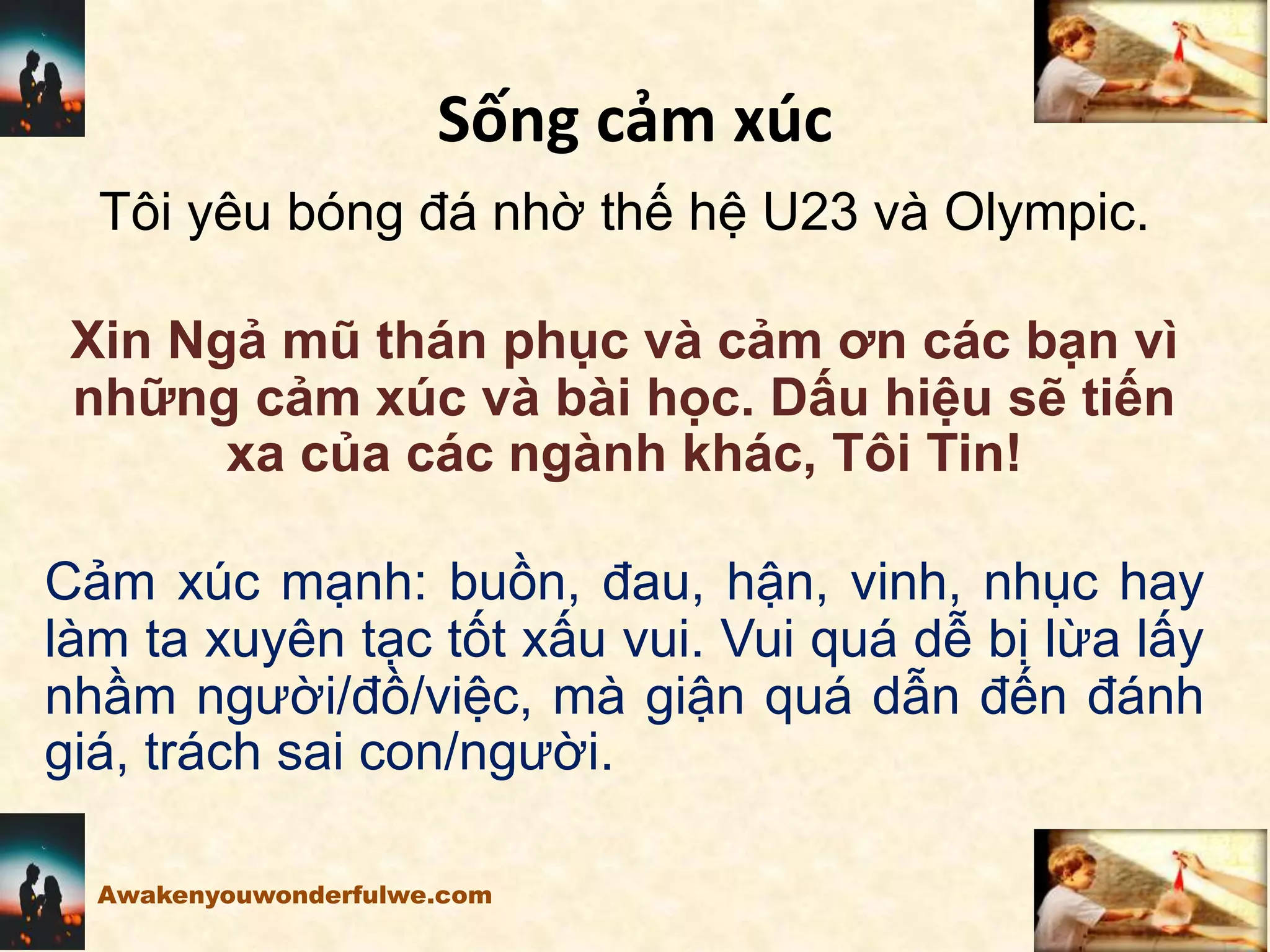Sống cảm xúc
Tôi yêu bóng đá nhờ thế hệ U23 và Olympic.
Xin Ngả mũ thán phục và cảm ơn các bạn vì
những cảm xúc và bài học. Dấu hiệu sẽ tiến
xa của các ngành khác, Tôi Tin!
Cảm xúc mạnh: buồn, đau, hận, vinh, nhục hay
làm ta xuyên tạc tốt xấu vui. Vui quá dễ bị lừa lấy
nhầm người/đồ/việc, mà giận quá dẫn đến đánh
giá, trách sai con/người.
Awakenyouwonderfulwe.com
 