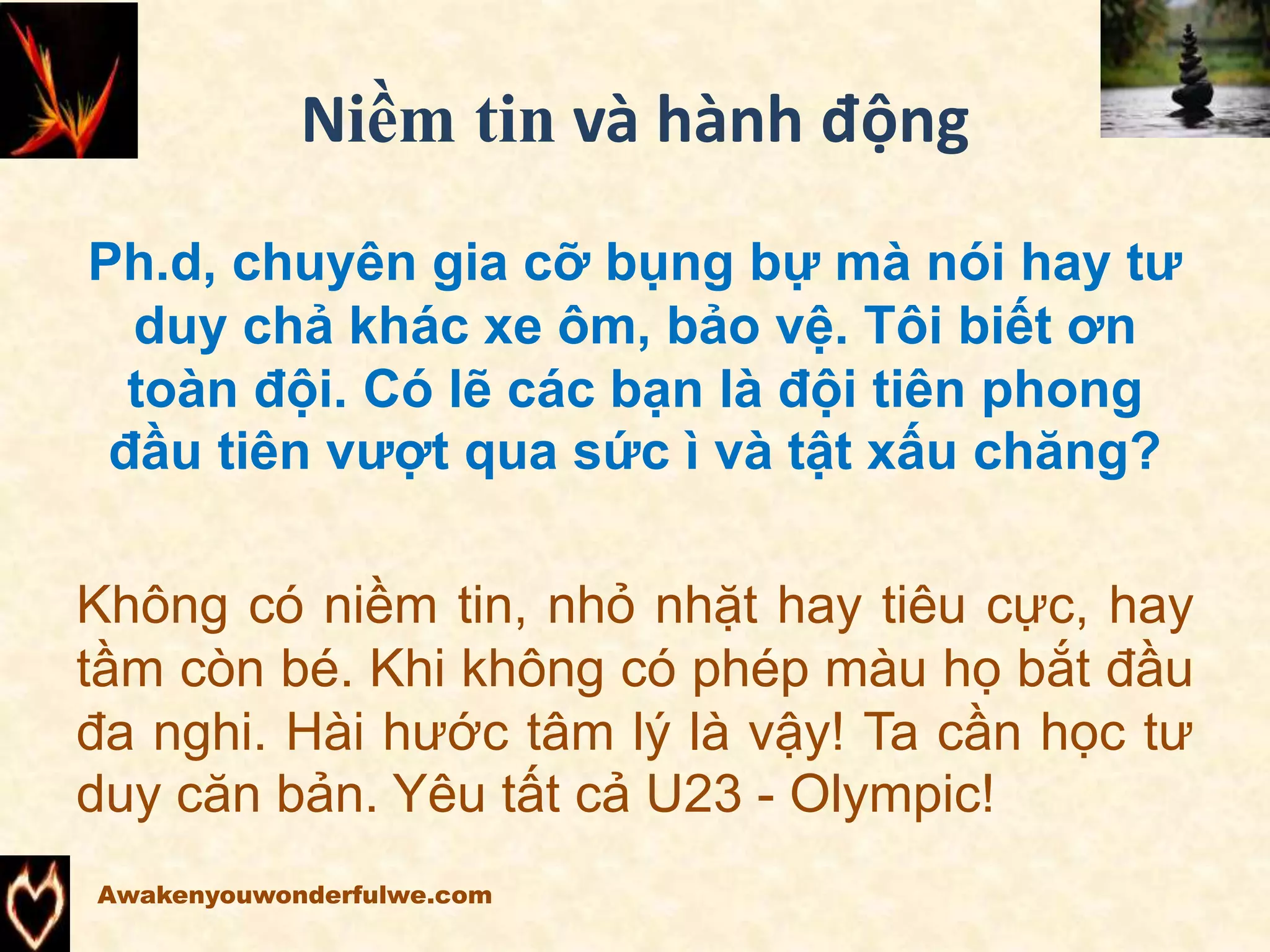 Niềm tin và hành động
Ph.d, chuyên gia cỡ bụng bự mà nói hay tư
duy chả khác xe ôm, bảo vệ. Tôi biết ơn
toàn đội. Có lẽ các bạn là đội tiên phong
đầu tiên vượt qua sức ì và tật xấu chăng?
Không có niềm tin, nhỏ nhặt hay tiêu cực, hay
tầm còn bé. Khi không có phép màu họ bắt đầu
đa nghi. Hài hước tâm lý là vậy! Ta cần học tư
duy căn bản. Yêu tất cả U23 - Olympic!
Awakenyouwonderfulwe.com
 