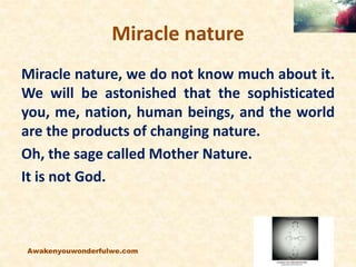 Miracle nature
Miracle nature, we do not know much about it.
We will be astonished that the sophisticated
you, me, nation,...