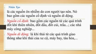1. Nhân Tạo
 là các nguồn ôn nhiễm do con người tạo nên. Nó
bao gồm các nguồn cố định và nguồn di động.
• Nguồn cố định: bao gồm các nguồn từ các quá trình
đốt khí thiên nhiên, đốt dầu, đốt củi, trấu...; các nhà
máy công nghiệp...
• Nguồn di động: là khí thải từ các quá trình giao
thông như khí thải của xe cộ, máy bay, tàu hỏa,...
 
