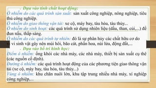  Dựa vào tính chất hoạt động:
 Ô nhiễm do các quá trình sản xuất: sản xuất công nghiệp, nông nghiệp, tiêu
thủ công nghiệp.
 Ô nhiễm do giao thông vận tải: xe cộ, máy bay, tàu hòa, tàu thủy...
 Ô nhiễm do sinh hoạt: các quá trình sử dụng nhiên liệu (dầu, than, củi,...) để
đun nấu, thắp sáng.
 Ô nhiễm do các quá trình tự nhiên: đó là sự phân hủy các chất hữu cơ do
vi vi sinh vật gây nên mùi hôi, bão cát, phấn hoa, núi lửa, động đất,...
 Dựa vào bố trí hình học:
 Điểm ô nhiễm: ống khói các nhà máy, các nhà máy, thiết bị sản xuất cụ thê
(các nguồn cố định).
 Đường ô nhiễm: các quá trình hoạt động của các phương tiện giao thông vận
tải (xe cộ, máy bay, tàu hỏa, tàu thủy...)
 Vùng ô nhiễm: khu chăn nuôi lớn, khu tập trung nhiều nhà máy, xí nghiệp
công nghiệp,...
 