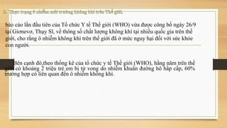báo cáo lần đầu tiên của Tổ chức Y tế Thế giới (WHO) vừa được công bố ngày 26/9
tại Giơnevơ, Thụy Sĩ, về thông số chất lượng không khí tại nhiều quốc gia trên thế
giới, cho rằng ô nhiễm không khí trên thế giới đã ở mức nguy hại đối với sức khỏe
con người.
Bên cạnh đó,theo thống kê của tổ chức y tế Thế giới (WHO), hằng năm trên thế
giới có khoảng 2 triệu trẻ em bị tử vong do nhiễm khuẩn đường hô hấp cấp, 60%
trường hợp có liên quan đến ô nhiễm không khí.
 