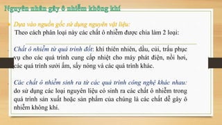Theo cách phân loại này các chất ô nhiễm được chia làm 2 loại:
 Chất ô nhiễm từ quá trình đốt: khí thiên nhiên, dầu, củi, trấu phục
vụ cho các quá trình cung cấp nhiệt cho máy phát điện, nồi hơi,
các quá trình sưởi ấm, sấy nóng và các quá trình khác.
 Các chất ô nhiễm sinh ra từ các quả trình công nghệ khác nhau:
do sử dụng các loại nguyên liệu có sinh ra các chất ô nhiễm trong
quá trình sản xuất hoặc sản phẩm của chúng là các chất dễ gây ô
nhiễm không khí.
 