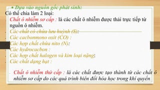  Dựa vào nguồn gốc phát sinh:
Có thể chia làm 2 loại:
 Chất ô nhiễm sơ cấp : là các chất ô nhiễm được thải trực tiếp từ
nguồn ô nhiễm.
• Các chất có chứa lưu huỳnh (S):
• Các cacbonmono oxit (CO) :
• Các hợp chất chứa nito (N):
• Các hydrocacbon :
• Các hợp chất halogen và kim loại nặng:
• Các chất dạng hạt ::
 Chất ô nhiễm thứ cấp : là các chất được tạo thành từ các chất ô
nhiễm sơ cấp do các quá trình biên đổi hóa học trong khí quyển.
 