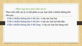  Phân loại theo tính chất vật lý:
Theo tính chất vật lý có thể phân ra các loại chất ô nhiểm không khí
như sau :
 Chất ô nhiễm không khí ở thể rắn: ví dụ các loại bụi.
 Chất ô nhiễm không khí ở thể khí: ví dụ các loại hơi khí độc.
 Chất ô nhiễm không khí ở thể lỏng: ví dụ các loại hơi dung môi.
 