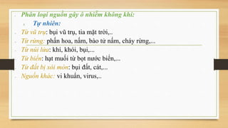 - Phân loại nguồn gây ô nhiễm không khí:
1. Tự nhiên:
 Từ vũ trụ: bụi vũ trụ, tia mặt trời,..
 Từ rừng: phấn hoa, nấm, bào tử nấm, cháy rừng,...
 Từ núi lửa: khí, khói, bụi,...
 Từ biển: hạt muối từ bọt nước biển,...
 Từ đất bị xói mòn: bụi đất, cát,...
 Nguồn khác: vi khuẩn, virus,..
 