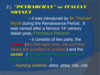 2.) “PETRARCHAN” or ITALIAN“PETRARCHAN” or ITALIAN
SONNETSONNET
– it was introduced by Sir ThomasSir Thomas
WyattWyatt during the Renaissance Period. It
was named after a famous 14th
century
Italian poet, Francesco Petrarch.Francesco Petrarch.
- it consists of two parts: the
octaveoctave (the first eight lines, the part that
raises the question or problem) and the
sestetsestet (the last six lines, the solution orthe last six lines, the solution or
answer to the octave.answer to the octave.)
- rhyming scheme: abba, abba, cde, cde
 