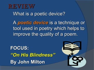 REVIEWREVIEW
What is a poetic device?What is a poetic device?
AA poetic devicepoetic device is a technique oris a technique or
tool used in poetry which helps totool used in poetry which helps to
improve the quality of a poem.improve the quality of a poem.
FOCUS:FOCUS:
““On His Blindness”On His Blindness”
By John MiltonBy John Milton
 