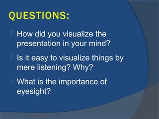 QUESTIONS:
 How did you visualize the
presentation in your mind?
 Is it easy to visualize things by
mere listening? Why?
 What is the importance of
eyesight?
 