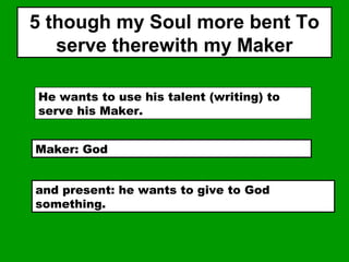 5 though my Soul more bent To
serve therewith my Maker
He wants to use his talent (writing) to
serve his Maker.
Maker: God
and present: he wants to give to God
something.
 