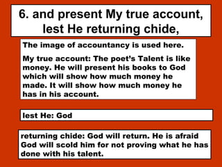 6. and present My true account,
lest He returning chide,
The image of accountancy is used here.
My true account: The poet’s Talent is like
money. He will present his books to God
which will show how much money he
made. It will show how much money he
has in his account.
lest He: God
returning chide: God will return. He is afraid
God will scold him for not proving what he has
done with his talent.
 