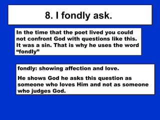 8. I fondly ask.
In the time that the poet lived you could
not confront God with questions like this.
It was a sin. That is why he uses the word
“fondly”
fondly: showing affection and love.
He shows God he asks this question as
someone who loves Him and not as someone
who judges God.
 