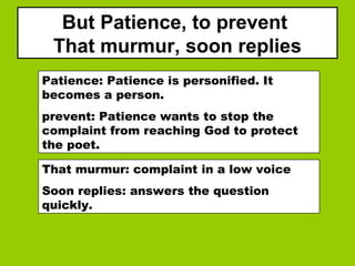 But Patience, to prevent
That murmur, soon replies
Patience: Patience is personified. It
becomes a person.
prevent: Patience wants to stop the
complaint from reaching God to protect
the poet.
That murmur: complaint in a low voice
Soon replies: answers the question
quickly.
 